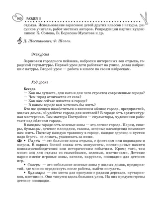 РАЗДЕЛ III
○ ○ ○ ○ ○ ○ ○ ○ ○ ○ ○ ○ ○ ○ ○ ○ ○ ○ ○ ○ ○ ○ ○ ○ ○ ○ ○ ○ ○ ○ ○ ○ ○ ○ ○ ○ ○ ○ ○ ○ ○ ○ ○
160
отдыха. Использование зарисовок детей других классов с натуры, ри
сунков учителя, работ местных авторов. Репродукции картин худож
ников: К. Сомова, В. Борисова Мусатова и др.
Д. Шостакович; Ф. Шопен.
Экскурсия
Зарисовки городского пейзажа, наброски интересных зон отдыха, го
родской скульптуры. Первый урок дети работают на улице, делая наброс
ки с натуры. Второй урок — работа в классе по своим наброскам.
Ход урока
Беседа
— Как вы думаете, для кого и для чего строятся современные города?
— Чем город отличается от села?
— Как вам сейчас живется в городе?
— В каком городе вам хотелось бы жить?
Кто же должен позаботиться о внешнем облике города, предприятий,
жилых домов, об удобстве города для жителей? В городе есть архитектур
ная мастерская. Там мастера Постройки — скульпторы, художники рабо
тают над обликом города.
В каждом городе есть зеленые зоны — это легкие города. Парки, скве
ры, бульвары, детские площадки, газоны, зеленые насаждения помогают
нам жить. Поэтому каждую травинку в городе, каждое деревцо и кустик
надо беречь, не ломать, ухаживать за ними.
M Парки — это большие зоны отдыха, с фонтаном или водопадом и
озером. В парках боевой славы есть монументы, посвященные памяти
воинам освободителям или историческим событиям. Кроме того, там
много зон для отдыха со скамейками, зеленью, цветниками. Детские
парки имеют игровые зоны, качели, карусели, площадки для детских
игр.
M Скверы — это небольшие зеленые зоны у жилых домов, предприя
тий, где можно передохнуть после работы, выйти погулять.
M Бульвары — это места для прогулок с рядами деревьев, кустарни
ков, цветников. Они тянутся вдоль больших улиц. На них предусмотрены
детские площадки.
 