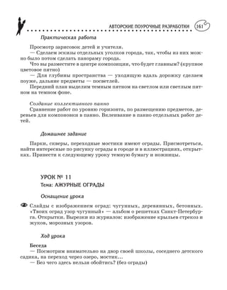 АВТОРСКИЕ ПОУРОЧНЫЕ РАЗРАБОТКИ
○ ○ ○ ○ ○ ○ ○ ○ ○ ○ ○ ○ ○ ○ ○ ○ ○ ○ ○ ○ ○ ○ ○ ○ ○ ○ ○ ○ ○ ○ ○ ○ ○ ○ ○ ○ ○ ○ ○ ○ ○ ○ ○
161
Практическая работа
Просмотр зарисовок детей и учителя.
— Сделаем эскизы отдельных уголков города, так, чтобы из них мож
но было потом сделать панораму города.
Что вы разместите в центре композиции, что будет главным? (крупное
цветовое пятно)
— Для глубины пространства — уходящую вдаль дорожку сделаем
поуже, дальние предметы — посветлей.
Передний план выделим темным пятном на светлом или светлым пят
ном на темном фоне.
Создание коллективного панно
Сравнение работ по уровню горизонта, по размещению предметов, де
ревьев для компоновки в панно. Вклеивание в панно отдельных работ де
тей.
Домашнее задание
Парки, скверы, переходные мостики имеют ограды. Присмотреться,
найти интересные по рисунку ограды в городе и в иллюстрациях, открыт
ках. Принести к следующему уроку темную бумагу и ножницы.
УРОК № 11
Тема: АЖУРНЫЕ ОГРАДЫ
Оснащение урока
Слайды с изображением оград: чугунных, деревянных, бетонных.
«Твоих оград узор чугунный» — альбом о решетках Санкт Петербур
га. Открытки. Вырезки из журналов: изображение крыльев стрекоз и
жуков, морозных узоров.
Ход урока
Беседа
— Посмотрим внимательно на двор своей школы, соседнего детского
садика, на переход через озеро, мостик...
— Без чего здесь нельзя обойтись? (без ограды)
 