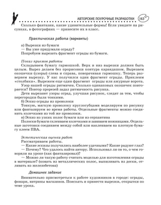 АВТОРСКИЕ ПОУРОЧНЫЕ РАЗРАБОТКИ
○ ○ ○ ○ ○ ○ ○ ○ ○ ○ ○ ○ ○ ○ ○ ○ ○ ○ ○ ○ ○ ○ ○ ○ ○ ○ ○ ○ ○ ○ ○ ○ ○ ○ ○ ○ ○ ○ ○ ○ ○ ○ ○
163
Сколько фантазии, какие удивительные формы! Если увидите на ри
сунках, в фотографиях — принесите их в класс.
Практическая работа (варианты)
а) Вырезки из бумаги
— Вы уже придумали ограду?
Попробуем вырезать фрагмент ограды из бумаги.
Показ приемов работы
Складываем бумагу гармошкой. Верх и низ вырезки должен быть
целым. Вырез делаем без прорисовки контура карандашом. Вырезаем
окошечки (узоры) слева и справа, поворачивая гармошку. Теперь раз
вернем вырезку. У нас получился один фрагмент ограды. Приклеим
«столбики». Вырежем еще один фрагмент ограды или ажурные ворота.
Узор нашей ограды ритмичен. Сколько одинаковых окошечек повто
ряется? Повтор прорезей задал ритмичность рисунка.
Дети вырезают узоры оград, улучшая рисунок, следят за тем, чтобы
перегородки были тонкими.
б) Эскиз ограды из проволоки
Тонкую, мягкую проволоку круглогубцами моделируем по рисунку
или фантазируем во время работы. Отдельные фрагменты можно соеди
нить колечками из той же проволоки.
в) Эскиз из узких полос бумаги или из серпантина
Полоски бумаги склеиваем колечками и завиваем ножницами. Отдель
ные заготовки соединяем между собой или наклеиваем на плотную бума
гу клеем ПВА.
Эстетическая оценка работ
Рассматриваем работы.
— Какие эскизы получились наиболее удачными? Какие радуют глаз?
— Почему? Что удалось найти автору. Использовал ли он то, о чем го
ворили на уроке (как фантазировал)?
— Можно ли такую работу считать моделью для изготовления ограды
в материале? (ковать из металлических полос, выпиливать из доски, от
ливать из железобетона)
Домашнее задание
Внимательно присмотреться к работе художников в городе: ограды,
фонари, витрины магазинов. Поискать и принести вырезки, открытки по
теме урока.
 