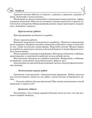 РАЗДЕЛ III
○ ○ ○ ○ ○ ○ ○ ○ ○ ○ ○ ○ ○ ○ ○ ○ ○ ○ ○ ○ ○ ○ ○ ○ ○ ○ ○ ○ ○ ○ ○ ○ ○ ○ ○ ○ ○ ○ ○ ○ ○ ○ ○
166
Сравним ночную бабочку и самолет, стрекозу и вертолет, машину и
жука, батискаф и жука плаунца...
Посмотрим на других насекомых и придумаем новую машину, пофан
тазируем немножко. (Рассказ из истории создания вертолета и других ле
тательных аппаратов.) Придумывание разных видов транспорта: воздуш
ного, наземного, водного.
Практическая работа
Конструирование из бумаги и коробок.
Показ приемов работы
Возьмите маленькую упаковочную коробочку. Наметьте карандашом
места надрезов. Надрезы сделайте одинаково в боковых сторон и подклей
те так, чтобы получилась новая форма. Подклейте детали. Можно сверху
на коробочку приклеить полоску изогнутой бумаги и таким образом полу
чить новую форму.
Показ приемов создания новой формы. Накладка из бумаги, сгибание,
приклеивание к картонной коробочке из под зубной пасты.
Изготовление машины из коробки упаковки. Подрезание, сгибание,
склеивание, дополнение деталями (колеса, фары и др.).
Аппликация из цветной бумаги (можно сделать силуэты фантастичес
ких машин).
Эстетическая оценка работ
Сравнение конструкций с бионическими формами. Выбор макетов
для коллективного панно из тех работ, какие больше понравились де
тям.
— В каких работах больше фантазии? Как можно использовать такой
транспорт в городе селе?
Домашнее задание
Рассмотреть, что в городе нравится больше всего из того, что мы изу
чали в первой четверти.
 