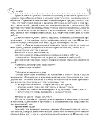 РАЗДЕЛ I○ ○ ○ ○ ○ ○ ○ ○ ○ ○ ○ ○ ○ ○ ○ ○ ○ ○ ○ ○ ○ ○ ○ ○ ○ ○ ○ ○ ○ ○ ○ ○ ○ ○ ○ ○ ○ ○ ○ ○ ○ ○ ○
16
Эффективность учебной работы по предмету достигается при исполь
зовании разнообразных форм и методов (практических, наглядных и др.)
обучения. Огромное значение имеет живой интерес к предмету самого учи
теля, его творческий подход к процессу обучения, вовлечение в этот про
цесс самих детей, умений наладить взаимопонимание с учащимися. Эф
фективность учебной работы достигается при непременном использовании
общих и частных задач методики и использовании опыта других учите
лей, умения самосовершенствоваться, т.е. творчески подходить к своей
работе.
Дидактические приемы работы отражены в известных методиках пре
подавания — и постоянном творческом поиске самого учителя. (Более под
робно некоторые вопросы этой темы будут рассмотрены далее.)
Наряду с общими принципами программы существуют и частные за
дачи преподавания изобразительного искусства в школе, такие, как:
а) подготовка учителя к уроку;
б) методы и виды деятельности;
в) использование нетрадиционных методов и форм работы;
г) поиски способов развития творческих возможностей детей;
д) поиски эффективных способов формирования образного мышления
детей;
е) умение анализировать свою работу;
ж) преодоление ошибок.
Подготовка учителя к уроку
Прежде всего надо внимательно прочитать и понять цели и задачи
программы, обозначенные в пояснительной записке. Ознакомление с ее со
держанием, логикой поможет в выборе методической основы преподава
ния предмета. Подготовка к уроку складывается:
— из изучения тематики, содержания и задач урока;
— планирования урока, его структуры и драматургии;
— подбора дидактического материала и аудиовизуальных средств;
— качественного отбора материала к каждому уроку.
Методика урока (общие вопросы)
Методика урока (или группы уроков) строится в зависимости от задач
и тематики, заявленных в программе, и основывается на разработке та
ких положений, как:
Триединство задач
Каждый урок включает воспитательные, образовательные и творчес
кие задачи, которые дают возможность расширить понятие детей о много
образии форм искусства и его эмоциональной значимости. Передача соци
 