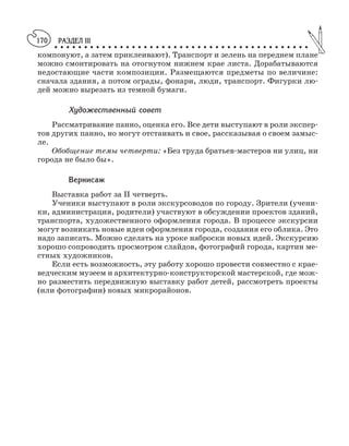 РАЗДЕЛ III
○ ○ ○ ○ ○ ○ ○ ○ ○ ○ ○ ○ ○ ○ ○ ○ ○ ○ ○ ○ ○ ○ ○ ○ ○ ○ ○ ○ ○ ○ ○ ○ ○ ○ ○ ○ ○ ○ ○ ○ ○ ○ ○
170
компонуют, а затем приклеивают). Транспорт и зелень на переднем плане
можно смонтировать на отогнутом нижнем крае листа. Дорабатываются
недостающие части композиции. Размещаются предметы по величине:
сначала здания, а потом ограды, фонари, люди, транспорт. Фигурки лю
дей можно вырезать из темной бумаги.
Художественный совет
Рассматривание панно, оценка его. Все дети выступают в роли экспер
тов других панно, но могут отстаивать и свое, рассказывая о своем замыс
ле.
Обобщение темы четверти: «Без труда братьев мастеров ни улиц, ни
города не было бы».
Вернисаж
Выставка работ за II четверть.
Ученики выступают в роли экскурсоводов по городу. Зрители (учени
ки, администрация, родители) участвуют в обсуждении проектов зданий,
транспорта, художественного оформления города. В процессе экскурсии
могут возникать новые идеи оформления города, создания его облика. Это
надо записать. Можно сделать на уроке наброски новых идей. Экскурсию
хорошо сопроводить просмотром слайдов, фотографий города, картин ме
стных художников.
Если есть возможность, эту работу хорошо провести совместно с крае
ведческим музеем и архитектурно конструкторской мастерской, где мож
но разместить передвижную выставку работ детей, рассмотреть проекты
(или фотографии) новых микрорайонов.
 
