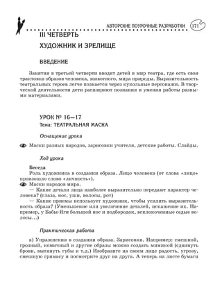 АВТОРСКИЕ ПОУРОЧНЫЕ РАЗРАБОТКИ
○ ○ ○ ○ ○ ○ ○ ○ ○ ○ ○ ○ ○ ○ ○ ○ ○ ○ ○ ○ ○ ○ ○ ○ ○ ○ ○ ○ ○ ○ ○ ○ ○ ○ ○ ○ ○ ○ ○ ○ ○ ○ ○
171
III ЧЕТВЕРТЬ
ХУДОЖНИК И ЗРЕЛИЩЕ
ВВЕДЕНИЕ
Занятия в третьей четверти вводят детей в мир театра, где есть своя
трактовка образов человека, животного, мира природы. Выразительность
театральных героев легче познается через кукольные персонажи. В твор
ческой деятельности дети расширяют познания и умения работы разны
ми материалами.
УРОК № 16—17
Тема: ТЕАТРАЛЬНАЯ МАСКА
Оснащение урока
Маски разных народов, зарисовки учителя, детские работы. Слайды.
Ход урока
Беседа
Роль художника в создании образа. Лицо человека (от слова «лицо»
произошло слово «личность»).
Маски народов мира.
— Какие детали лица наиболее выразительно передают характер че
ловека? (глаза, нос, уши, волосы, рот)
— Какие приемы использует художник, чтобы усилить выразитель
ность образа? (Уменьшение или увеличение деталей, искажение их. На
пример, у Бабы Яги большой нос и подбородок, всклокоченные седые во
лосы...)
Практическая работа
а) Упражнения в создании образа. Зарисовки. Например: смешной,
грозный, комичный и другие образы можно создать мимикой (сдвинуть
брови, вытянуть губы и т.д.) Изобразите на своем лице радость, угрозу,
смешную гримасу и посмотрите друг на друга. А теперь на листе бумаги
 