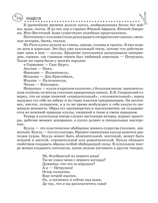 РАЗДЕЛ III
○ ○ ○ ○ ○ ○ ○ ○ ○ ○ ○ ○ ○ ○ ○ ○ ○ ○ ○ ○ ○ ○ ○ ○ ○ ○ ○ ○ ○ ○ ○ ○ ○ ○ ○ ○ ○ ○ ○ ○ ○ ○ ○
174
В древнейшие времена делали кукол, изображающих богов: бог вой
ны, воды, охоты. И до сих пор в странах Южной Африки, Южной Амери
ки, Юго Восточной Азии существуют подобные представления.
Постепенно с куклами стали разыгрывать сатирические сценки, смеш
ные истории, басни, сказки.
На Руси кукол делали из глины, дерева, соломы и тряпок. В них игра
ли дети и взрослые. Это был уже кукольный театр, потому что действую
щие лица в нем — куклы. Бродячие кукольники разыгрывали интерме
дии, сценки, где главным героем был любимый персонаж — Петрушка.
Такие же герои были у многих народов:
в Германии — Ганс Вурст,
Англии — Панч,
Франции — Полишинель,
Испании — Дон Кристобаль,
Италии — Пульчинелла,
Чехии — Кашпарек.
Петрушка — кукла в красном колпачке, с большим носом, пронзитель
ным голосом; он всегда участник ярмарочных сценок. Е.В. Сперанский го
ворил, что он шире понятий «отрицательный», «положительный», народ
выдумал его себе на забаву и на страх властям придержащим. Он негати
вен, жесток, сатиричен, и в то же время возбуждает к себе какую то ще
мящую нежность. Образ его противоречив и трагикомичен: он складыва
ется из неживой природы куклы, ожившей в гневе и смехе народном.
Теперь в кукольном театре служат настоящие актеры, играют оркест
ры, рабочие меняют декорации, а кукол делают в специальных мастерс
ких.
Кукла — это пластическое обобщение живого существа (человек, жи
вотное). Кукла — это скульптура. Процесс оживления куклы кажется зри
телям чудом. Кукла может быть обличительной, жестокой, может быть
нежной и мягкой, стремительной или романтической. Кукла обладает
свойством создавать образы особой обобщающей силы. В кукольном теат
ре можно создавать спектакли, какие нельзя поставить в других театрах.
Эй, белобрысый из первого ряда!
Ты не узнал меня с первого взгляда?
Думаешь: что это за игрушка?
А я — Петрушка!
Остер колпачок.
Еще острей язычок.
Ох, и посмеюсь я сейчас над вами,
Да так, что и вы расхохочетесь сами!
 