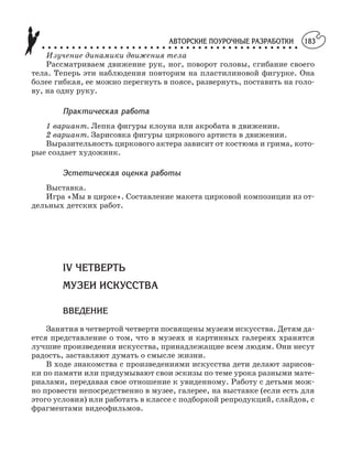 АВТОРСКИЕ ПОУРОЧНЫЕ РАЗРАБОТКИ
○ ○ ○ ○ ○ ○ ○ ○ ○ ○ ○ ○ ○ ○ ○ ○ ○ ○ ○ ○ ○ ○ ○ ○ ○ ○ ○ ○ ○ ○ ○ ○ ○ ○ ○ ○ ○ ○ ○ ○ ○ ○ ○
183
Изучение динамики движения тела
Рассматриваем движение рук, ног, поворот головы, сгибание своего
тела. Теперь эти наблюдения повторим на пластилиновой фигурке. Она
более гибкая, ее можно перегнуть в поясе, развернуть, поставить на голо
ву, на одну руку.
Практическая работа
1 вариант. Лепка фигуры клоуна или акробата в движении.
2 вариант. Зарисовка фигуры циркового артиста в движении.
Выразительность циркового актера зависит от костюма и грима, кото
рые создает художник.
Эстетическая оценка работы
Выставка.
Игра «Мы в цирке». Составление макета цирковой композиции из от
дельных детских работ.
IV ЧЕТВЕРТЬ
МУЗЕИ ИСКУССТВА
ВВЕДЕНИЕ
Занятия в четвертой четверти посвящены музеям искусства. Детям да
ется представление о том, что в музеях и картинных галереях хранятся
лучшие произведения искусства, принадлежащие всем людям. Они несут
радость, заставляют думать о смысле жизни.
В ходе знакомства с произведениями искусства дети делают зарисов
ки по памяти или придумывают свои эскизы по теме урока разными мате
риалами, передавая свое отношение к увиденному. Работу с детьми мож
но провести непосредственно в музее, галерее, на выставке (если есть для
этого условия) или работать в классе с подборкой репродукций, слайдов, с
фрагментами видеофильмов.
 