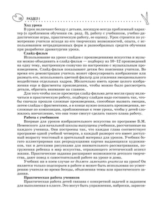 РАЗДЕЛ I○ ○ ○ ○ ○ ○ ○ ○ ○ ○ ○ ○ ○ ○ ○ ○ ○ ○ ○ ○ ○ ○ ○ ○ ○ ○ ○ ○ ○ ○ ○ ○ ○ ○ ○ ○ ○ ○ ○ ○ ○ ○ ○
18
Ход урока
В урок включают беседу с детьми, носящую всегда проблемный харак
тер (о проблемном обучении см. разд. 3), работу с учебником, учебно ди
дактические игры, практическую работу, ее оценку. Урок строится по ус
мотрению учителя исходя из его творческих возможностей, опыта, с ис
пользованием нетрадиционных форм и разнообразных средств обучения
при разработке драматургии урока.
Слайд фильм
Использование на уроке слайдов с произведениями искусства и музы
ки можно объединить в слайд фильм — подборку из 10–12 произведений
на одну тему, выстроенную созвучно по настроению с музыкальным про
изведением. Слайд фильм показывают детям без пояснения учителя. Во
время его демонстрации учитель может сфокусировать изображение или
размыть его, использовать цветной фильтр для усиления эмоционального
воздействия отдельных кадров. Желательно иметь кроме целого изобра
жения еще и фрагменты произведения, чтобы можно было рассмотреть
детали, обратить внимание на главное.
Для того чтобы после просмотра слайд фильма дети могли сразу вклю
читься в практическую работу, подборку слайдов надо составить так, что
бы сначала прошли сложные произведения, способные вызвать эмоции,
затем слайды с фрагментами, а в конце нужно показать произведения, не
сложные по композиции, приближенные к теме урока, чтобы у детей сло
жилось впечатление, что они тоже смогут сделать такого плана работу.
Работа с учебником
Впервые для уроков изобразительного искусства по программе Б.М.
Неменского для начальной школы выпущены учебники, рассчитанные на
каждого ученика. Они построены так, что каждая глава соответствует
программе одной учебной четверти, а каждый разворот его имеет доступ
ный возрасту текстовый и зрительный материал для уроков. Учебник бо
гато иллюстрирован как репродукциями картин выдающихся художни
ков, так и детскими рисунками для внимательного рассматривания, по
гружения ребенка в мир искусства, отражающего эстетический аспект
жизни. Практические задания расширяют возможности детского творче
ства, дают повод к самостоятельной работе на уроке и дома.
Учебник ни в коем случае не должен заменять учителя на уроке! Он
является только подспорьем в работе и может быть использован по усмот
рению учителя во время беседы, объяснения темы или практического за
дания.
Практическая работа учеников
Практическая работа детей связана с конкретной задачей и заданием
для выполнения в классе. Это могут быть упражнения, наброски, зарисов
 