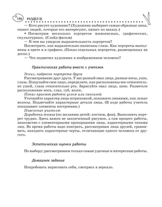РАЗДЕЛ III
○ ○ ○ ○ ○ ○ ○ ○ ○ ○ ○ ○ ○ ○ ○ ○ ○ ○ ○ ○ ○ ○ ○ ○ ○ ○ ○ ○ ○ ○ ○ ○ ○ ○ ○ ○ ○ ○ ○ ○ ○ ○ ○
190
— Кого рисует художник? (Художник выбирает самые образные лица,
пишет людей, которые его интересуют, пишет по заказу.)
M Посмотрим несколько портретов живописных, графических,
скульптурных. (Слайд фильм)
— В чем вы увидели выразительность портретов?
Посмотрите, как выразительно написаны глаза. Как портреты выпол
нены в цвете и в графике. (Показ отдельных портретов, размещенных на
доске.)
— Что подметил художник в изображенном человеке?
Практическая работа вместе с учителем
Эскиз, набросок портрета друга
Рассматривание друг друга. У вас разный овал лица, разные носы, уши,
глаза. Пощупайте свое лицо, определите, как расположены нос относитель
но ушей, глаза относительно рта. Зарисуйте овал лица, шею. Разметьте
расположение носа, глаз, губ, волос.
Показ приемов работы углем или сангиной
Уточняйте характер лица штриховкой, покажите линиями, как лежат
волосы. Подмечайте характерные детали лица. (В ходе работы учитель
показывает элементы построения.)
Пояснение учителю
Доработка эскиза (по желанию детей: костюм, фон). Выполнить порт
рет трудно. Здесь важен не законченный рисунок, а сам процесс работы,
знакомство с элементарными пропорциями лица, характерными типами
лиц. Во время работы надо поиграть, рассматривая лица друзей, сравни
вать, находить характерные черты, отличающие одного человека от дру
гого.
Эстетическая оценка работы
По выбору; рассматриваем только самые удачные и интересные работы.
Домашнее задание
Попробовать нарисовать себя, смотрясь в зеркало.
 