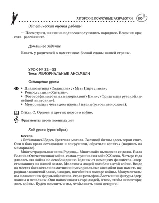 АВТОРСКИЕ ПОУРОЧНЫЕ РАЗРАБОТКИ
○ ○ ○ ○ ○ ○ ○ ○ ○ ○ ○ ○ ○ ○ ○ ○ ○ ○ ○ ○ ○ ○ ○ ○ ○ ○ ○ ○ ○ ○ ○ ○ ○ ○ ○ ○ ○ ○ ○ ○ ○ ○ ○
195
Эстетическая оценка работы
— Посмотрим, какие из подносов получились наряднее. В чем их кра
сота, расскажите.
Домашнее задание
Узнать у родителей о памятниках боевой славы нашей страны.
УРОК № 32—33
Тема: МЕМОРИАЛЬНЫЕ АНСАМБЛИ
Оснащение урока
M Диапозитивы«Салапилс»;«МатьПирчуписа».
M Репродукции«Хатынь».
M Фотографииместныхмемориалов(«Ежи»,«Триштыкарусскойли
нейной винтовки»).
M Мемориалы в честь достижений науки (освоение космоса).
Стихи С. Орлова и других поэтов о войне.
Фрагменты песен военных лет
Ход урока (урок образ)
Беседа
«Остановись! Здесь братская могила. Великой битвы здесь герои спят.
Они в бою врага остановили и сокрушили, обратили вспять» (надпись на
мемориале).
Многострадальная наша Родина... Много войн выпало на ее долю. Была
ВеликаяОтечественнаявойна,самаястрашнаяизвойнХХвека.Четырегода
длилась эта война по освобождению Родины от немецких фашистов, звер
ствовавших на нашей земле. Миллионы людей погибли в этой войне. Везде
на местах боев встали памятники и мемориальные ансамбли как память на
роднаяовоинскойславе,олюдях,погибшихвпожаревойны.Монументаль
ныилаконичныформыобелисков,стелирельефов.Застывшиефигурысдер
жанны и печальны. Они напоминают о горе людей, о том, чтобы не повторя
лись войны. Будем помнить и мы, чтобы знать свою историю.
 