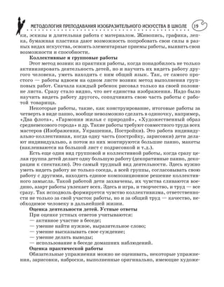 МЕТОДОЛОГИЯ ПРЕПОДАВАНИЯ ИЗОБРАЗИТЕЛЬНОГО ИСКУССТВА В ШКОЛЕ○ ○ ○ ○ ○ ○ ○ ○ ○ ○ ○ ○ ○ ○ ○ ○ ○ ○ ○ ○ ○ ○ ○ ○ ○ ○ ○ ○ ○ ○ ○ ○ ○ ○ ○ ○ ○ ○ ○ ○ ○ ○ ○
19
ки, эскизы и длительная работа с материалом. Живопись, графика, леп
ка, бумажная пластика дают возможность попробовать свои силы в раз
ных видах искусства, освоить элементарные приемы работы, выявить свои
возможности и способности.
Коллективные и групповые работы
Этот метод возник из практики работы, когда понадобилось не только
активизировать деятельность детей, но и научить их видеть работу дру
гого человека, уметь находить с ним общий язык. Так, от самого про
стого — работы вдвоем на одном листе возник метод выполнения груп
повых работ. Сначала каждый ребенок рисовал только на своей полови
не листа. Сразу стало видно, что нет единства изображения. Надо было
научить видеть работу другого, соподчинять свою часть работы с рабо
той товарища.
Некоторые работы, такие, как конструирование, итоговые работы за
четверть в виде панно, вообще невозможно сделать в одиночку, например,
«Два флота», «Гармония жилья с природой», «Художественный образ
средневекового города» и др. Такие работы требуют совместного труда всех
мастеров (Изображения, Украшения, Постройки). Это работа индивиду
ально коллективная, когда одну часть (постройку, зарисовки) дети дела
ют индивидуально, а потом из них монтируются большие панно, макеты
(наклеиваются на большой лист с подрисовкой и т.д.).
Есть еще один вид групповой и коллективной работы, когда сразу це
лая группа детей делает одну большую работу (декоративные панно, деко
рации к спектаклю). Это самый трудный вид деятельности. Здесь нужно
уметь видеть работу не только соседа, а всей группы, согласовывать свою
работу с другими, находить единое композиционное решение коллектив
ного замысла. Такой работой дети захвачены, их чувства сливаются вое
дино, азарт работы увлекает всех. Здесь и игра, и творчество, и труд — все
сразу. Так исподволь формируется чувство коллективизма, ответственно
сти не только за свой участок работы, но и за общий труд — качество, не
обходимое человеку в дальнейшей жизни.
Оценка деятельности детей. Устные ответы
При оценке устных ответов учитываются:
— активное участие в беседе;
— умение найти нужное, выразительное слово;
— умение высказывать свое суждение;
— умение делать выводы;
— использование в беседе домашних наблюдений.
Оценка практической работы
Обязательные упражнения можно не оценивать, некоторые упражне
ния, зарисовки, наброски, выполненные оригинально, имеющие художе
 