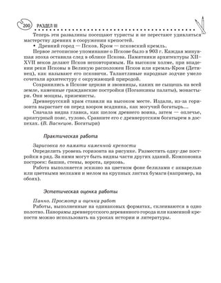 РАЗДЕЛ III
○ ○ ○ ○ ○ ○ ○ ○ ○ ○ ○ ○ ○ ○ ○ ○ ○ ○ ○ ○ ○ ○ ○ ○ ○ ○ ○ ○ ○ ○ ○ ○ ○ ○ ○ ○ ○ ○ ○ ○ ○ ○ ○
200
Теперь эти развалины посещают туристы и не перестают удивляться
мастерству древних в сооружении крепостей.
M Древний город — Псков. Кром — псковский кремль.
Первое летописное упоминание о Пскове было в 903 г. Каждая минув
шая эпоха оставила след в облике Пскова. Памятники архитектуры XII–
XVII веков делают Псков неповторимым. На высоком холме, при впаде
нии реки Псковы в Великую расположен Псков или кремль Кром (Дети
нец), как называют его псковичи. Талантливые народные зодчие умело
сочетали архитектуру с окружающей природой.
Сохранились в Пскове церкви и звонницы, каких не сыщешь на всей
земле, каменные гражданские постройки (Поганкины палаты), монасты
ри. Они мощны, приземисты.
Древнерусский храм ставили на высоком месте. Издали, из за гори
зонта вырастает он перед взором всадника, как могучий богатырь...
Сначала видна главка, как шелом древнего воина, затем — оплечье,
аркатурный пояс, тулово. Сравните его с древнерусским богатырем в дос
пехах. (В. Васнецов. Богатыри)
Практическая работа
Зарисовка по памяти каменной крепости
Определить уровень горизонта на рисунке. Разместить одну две пост
ройки в ряд. За ними могут быть видны части других зданий. Компоновка
построек: башни, стены, ворота, церковь.
Работа выполняется эскизно на цветном фоне белилами с акварелью
или цветными мелками и мелом на крупных листах бумаги (например, на
обоях).
Эстетическая оценка работы
Панно. Просмотр и оценка работ
Работы, выполненные на одинаковых форматах, склеиваются в одно
полотно. Панорамы древнерусского деревянного города или каменной кре
пости можно использовать на уроках истории и литературы.
 