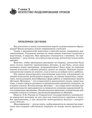 22
ПРОБЛЕМНОЕ ОБУЧЕНИЕ
Как воплотить в жизнь поставленные задачи художественного образо
вания? Какая методика нужна современному учителю?
Споры о методической подготовке учителей подчас совершенно про
тивоположны. Различные мнения по этому поводу известны студентам и
педучилищ, и педвузов. Нам пришлось столкнуться с мнением, что пре
подавание — дело легкое, что учиться ему не надо, достаточно только знать
предмет.
Конечно, чтобы преподавать рисование по старому, достаточно было
знать только перечень традиционных методик. А как быть, когда надо
осваивать новые программы, нетрадиционные? Здесь даже на хорошем
знании искусства и умении рисовать далеко не уедешь. Никакие энцик
лопедические знания не помогут, если учитель не найдет пути к ребенку.
Эти знания накапливались поколениями педагогов, основывались на
знании психологии детей разных возрастов, на знании педагогики, дидак
тики, использовании многообразных форм работы и современных средств
обучения. Методика — это и совокупность накопленного опыта, новые под
ходы, и поиск средств духовного и эмоционального развития учащихся, да
и самого учителя. И тогда методы обучения — это скорее всего система еди
ной деятельности преподавателя и учеников по усвоению определенной ча
сти содержания программы. Она реализуется приемами, конкретными дей
ствиями учителя и ученика, различными формами их общения.
Педагог Л.Б. Рылова из Удмуртского государственного университе
та определяет методику не как свод или совокупность приемов и спосо
бов преподавания, а как искусство моделирования диалога с конкрет
ными детьми.
Моделирование — всегда поиск, выбор вариантов из множества извес
тных или создание собственного варианта на основе опыта прошлого и
Глава 3
ИСКУССТВО МОДЕЛИРОВАНИЯ УРОКОВ
 