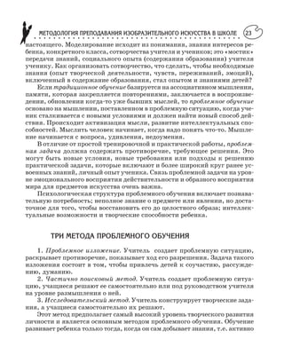МЕТОДОЛОГИЯ ПРЕПОДАВАНИЯ ИЗОБРАЗИТЕЛЬНОГО ИСКУССТВА В ШКОЛЕ○ ○ ○ ○ ○ ○ ○ ○ ○ ○ ○ ○ ○ ○ ○ ○ ○ ○ ○ ○ ○ ○ ○ ○ ○ ○ ○ ○ ○ ○ ○ ○ ○ ○ ○ ○ ○ ○ ○ ○ ○ ○ ○
23
настоящего. Моделирование исходит из понимания, знания интересов ре
бенка, конкретного класса, сотворчества учителя и учеников; это «мостик»
передачи знаний, социального опыта (содержания образования) учителя
ученику. Как организовать сотворчество, что сделать, чтобы необходимые
знания (опыт творческой деятельности, чувств, переживаний, эмоций),
включенный в содержание образования, стал опытом и знаниями детей?
Если традиционное обучение базируется на ассоциативном мышлении,
памяти, которая закрепляется повторениями, заключается в воспроизве
дении, обновлении когда то уже бывших мыслей, то проблемное обучение
основано на мышлении, поставленном в проблемную ситуацию, когда уче
ник сталкивается с новыми условиями и должен найти новый способ дей
ствия. Происходит активизация мысли, развитие интеллектуальных спо
собностей. Мыслить человек начинает, когда надо понять что то. Мышле
ние начинается с вопроса, удивления, недоумения.
В отличие от простой тренировочной и практической работы, проблем
ная задача должна содержать противоречие, требующее решения. Это
могут быть новые условия, новые требования или подходы к решению
практической задачи, которые включают и более широкий круг ранее ус
военных знаний, личный опыт ученика. Связь проблемной задачи на уров
не эмоционального восприятия действительности и образного восприятия
мира для предметов искусства очень важна.
Психологическая структура проблемного обучения включает познава
тельную потребность; неполное знание о предмете или явлении, но доста
точное для того, чтобы восстановить его до целостного образа; интеллек
туальные возможности и творческие способности ребенка.
ТРИ МЕТОДА ПРОБЛЕМНОГО ОБУЧЕНИЯ
1. Проблемное изложение. Учитель создает проблемную ситуацию,
раскрывает противоречие, показывает ход его разрешения. Задача такого
изложения состоит в том, чтобы привлечь детей к соучастию, рассужде
нию, думанию.
2. Частично поисковый метод. Учитель создает проблемную ситуа
цию, учащиеся решают ее самостоятельно или под руководством учителя
на уровне размышления о ней.
3. Исследовательский метод. Учитель конструирует творческие зада
ния, а учащиеся самостоятельно их решают.
Этот метод предполагает самый высокий уровень творческого развития
личности и является основным методом проблемного обучения. Обучение
развивает ребенка только тогда, когда он сам добывает знания, т.е. активно
 
