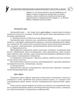 МЕТОДОЛОГИЯ ПРЕПОДАВАНИЯ ИЗОБРАЗИТЕЛЬНОГО ИСКУССТВА В ШКОЛЕ○ ○ ○ ○ ○ ○ ○ ○ ○ ○ ○ ○ ○ ○ ○ ○ ○ ○ ○ ○ ○ ○ ○ ○ ○ ○ ○ ○ ○ ○ ○ ○ ○ ○ ○ ○ ○ ○ ○ ○ ○ ○ ○
29
Авторский урок
Авторский урок — это чаще всего урок образ, создателями которого
являются учитель и ученики. Такой урок может быть организован по сле
дующим принципам:
1. Художественно педагогическая драматургия
Авторский урок строится как сценическое действие, где существуют
замысел, сценарий, драматургия процесса, наличие эмоционально образ
ных акцентов. Это может быть художественно педагогическая игра (роле
вая, деловая, имитационная, организационно деятельностная).
2. Вариативность
Многообразие вариантов урока позволяет создавать жанровый урок
(отчет, обобщение), урок исследование, урок мастерскую, урок сказку,
урок призыв, урок загадку, урок песню или выстраивать свободную струк
туру урока с названными элементами.
3. Свободная интеграция с другими видами художественно эстети
ческой деятельности
Это может быть диалог культур, интегрирование с другими предмета
ми (уроком музыки, литературы, труда).
4. Открытость
Привлечение других специалистов, внеклассные занятия, сотрудни
чество разновозрастных групп.
Урок образ
Созданию урока образа присущи личностные отношения учителя и
учащихся к теме, проблеме или задаче данного урока, т.е. процесс кон
струирования урока может носить индивидуально уникальный харак
тер.
Успех такого урока зависит не только от учителя, но в огромной степе
ни от уровня эмоциональной и эстетической подготовки класса, учеников,
их психологических и возрастных особенностей.
увидеть то, что нашли ученики, как они разрешили эту
задачу: создали интересную композицию по своему
замыслу, нашли необычные способы исполнения для
выразительности художественного образа и т. д. Лучшие
работы собираются для выставки.
 