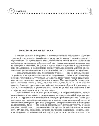РАЗДЕЛ III
○ ○ ○ ○ ○ ○ ○ ○ ○ ○ ○ ○ ○ ○ ○ ○ ○ ○ ○ ○ ○ ○ ○ ○ ○ ○ ○ ○ ○ ○ ○ ○ ○ ○ ○ ○ ○ ○ ○ ○ ○ ○ ○
72
ПОЯСНИТЕЛЬНАЯ ЗАПИСКА
В основе базовой программы «Изобразительное искусство и художе
ственный труд» лежит стройная система непрерывного художественного
образования. На протяжении всех лет обучения детей в начальной школе
необходимо проследить действие этой системы, проходящей из года в год,
из четверти в четверть, от урока к уроку всеми средствами художествен
ного образования. В полной мере осуществить это сможет учитель специ
алист при условии создания в школе необходимых условий для работы.
Предлагаемый материал (конспекты уроков) — это не готовые рецеп
ты работы, а авторские методические разработки уроков, в которых отра
жен многолетний опыт учителя методиста. Некоторые уроки представле
ны в виде конспектов, сценариев или планов. Ход урока разбит на опреде
ленные этапы: беседа (игра), практическая работа и ее эстетическая
оценка. Это дает представление об эмоционально образной драматургии
урока, выстроенного в форме живого общения учителя и учеников, с не
которыми методическими пояснениями.
Предлагаются для работы разные методы и формы обучения, напри
мер игровые уроки, уроки диалоги, уроки путешествия, обобщающие уро
ки и т. п., групповые и коллективные формы работы с детьми. Такое раз
нообразие дает возможность каждому учителю вести творческий поиск по
созданию новых форм организации урока, совершенствования преподава
ния предмета. Урок — это живой процесс, и его нельзя втиснуть в рамки
какой то одной схемы, удачные находки других учителей важно не расте
рять. От яркого, образного, четкого значимого материала, использован
ного на уроке, от лаконичной его структуры зависит успех, когда за один
 