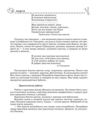 РАЗДЕЛ III
○ ○ ○ ○ ○ ○ ○ ○ ○ ○ ○ ○ ○ ○ ○ ○ ○ ○ ○ ○ ○ ○ ○ ○ ○ ○ ○ ○ ○ ○ ○ ○ ○ ○ ○ ○ ○ ○ ○ ○ ○ ○ ○
76
На рассвете умываться,
И зеленым презеленым
Полотенцем утираться?..
. . . . . . . . . . . . . . . . . . . .
Мир привыкли видеть люди
Белым, желтым, синим, красным...
Пусть же все вокруг нас будет
Удивительно прекрасным!
Руженцева. Сказка про краски
Сегодня у нас праздник — мы начинаем учиться видеть красоту в при
роде и изображать ее. Смотрите, сколько в классе живых цветов; это цве
ты садовые, но в природе есть много цветов, которые надо беречь, не сры
вать. Знаете, какие это цветы? (Ландыши, купавки, водяные лилии). Со
рвете их — и они завтра завянут, потеряют красоту, в природе их будет
меньше и меньше.
Я должен над цветами наклониться
Не для того, чтоб рвать или срезать,
А чтоб увидеть добрые их лица,
И доброе лицо им показать!
Р. Гамзатов
Рассмотрим букеты цветов: астр, георгинов, хризантем. Какие они
разные по цвету — розовые, красные, фиолетовые. А какая разная зелень!
Как много красок у природы! Попробуем нарисовать цветы, будто мы гу
ляем по цветущей полянке и смотрим на них сверху. Над ними порхает
множество разноцветных бабочек.
Практическая работа
Работу с красками можно обыграть по разному. Это может быть сказ
ка о солнечных лучиках, о цветных девичьих сарафанчиках, о радуге дуге
(что придумает учитель с детьми).
Зарисовка букета цветов, полянки с цветами или бабочками.
Возьмем гуашь и откроем только три краски: желтую, красную, си
нюю. Возьмем широкую кисть. Гуашь — густая краска. Набирайте ее на
конец кисти немного.
— Эти краски волшебные и мы теперь тоже волшебники. Попробуем
тремя красками написать всю красочную полянку. Думаете, не получит
ся? Начнем.
 