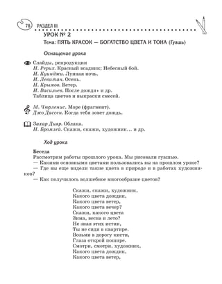 РАЗДЕЛ III
○ ○ ○ ○ ○ ○ ○ ○ ○ ○ ○ ○ ○ ○ ○ ○ ○ ○ ○ ○ ○ ○ ○ ○ ○ ○ ○ ○ ○ ○ ○ ○ ○ ○ ○ ○ ○ ○ ○ ○ ○ ○ ○
78
УРОК № 2
Тема: ПЯТЬ КРАСОК — БОГАТСТВО ЦВЕТА И ТОНА (Гуашь)
Оснащение урока
Слайды, репродукции
Н. Рерих. Красный всадник; Небесный бой.
И. Куинджи. Лунная ночь.
И. Левитан. Осень.
Н. Крымов. Ветер.
И. Васильев. После дождя» и др.
Таблица цветов и выкраски смесей.
М. Чюрленис. Море (фрагмент).
Джо Дассен. Когда тебя зовет дождь.
Захар Дияр. Облака.
Н. Бромлей. Скажи, скажи, художник... и др.
Ход урока
Беседа
Рассмотрим работы прошлого урока. Мы рисовали гуашью.
— Какими основными цветами пользовались вы на прошлом уроке?
— Где вы еще видели такие цвета в природе и в работах художни
ков?
— Как получилось волшебное многообразие цветов?
Скажи, скажи, художник,
Какого цвета дождик,
Какого цвета ветер,
Какого цвета вечер?
Скажи, какого цвета
Зима, весна и лето?
Не зная этих истин,
Ты не сиди в квартире.
Возьми в дорогу кисти,
Глаза открой пошире.
Смотри, смотри, художник,
Какого цвета дождик,
Какого цвета ветер,
 