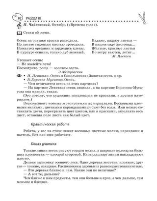 РАЗДЕЛ III
○ ○ ○ ○ ○ ○ ○ ○ ○ ○ ○ ○ ○ ○ ○ ○ ○ ○ ○ ○ ○ ○ ○ ○ ○ ○ ○ ○ ○ ○ ○ ○ ○ ○ ○ ○ ○ ○ ○ ○ ○ ○ ○
82
П. Чайковский. Октябрь («Времена года»).
Стихи об осени.
Осень на опушке краски разводила. Падают, падают листья —
По листве тихонько кистью проводила. В нашем саду листопад...
Пожелтел орешник и зарделись клены. Желтые, красные листья
В пурпуре осинки, только дуб зеленый. По ветру вьются, летят...
М. Ивенсен
Утешает осень:
— Не жалейте лета!
Посмотрите, роща — золотом одета.
Э. Федоровская
M И. Левитан. Осень в Сокольниках; Золотая осень и др.
M В. Борисов Мусатов. Осень.
— Чем отличается осень на этих картинах?
— На картине Левитана осень звонкая, а на картине Борисова Муса
това она мягкая, тихая.
(Это потому, что художник пользовался не красками, а другим мате
риалом.)
Знакомство с новыми живописными материалами. Восковыми цвет
ными мелками, цветными карандашами рисуют без воды. Ими можно со
ставлять цвета, перекрывать цвет цветом, как и красками, заполнять весь
лист, оставляя поле листа как белый цвет.
Практическая работа
Ребята, у вас на столе лежат восковые цветные мелки, карандаши и
пастель. Вот как ими работают.
Показ учителя
Тонкие линии веток рисуют торцом мелка, а широкие полосы на боль
ших плоскостях — плоской стороной. Карандашные линии накладывают
плотно.
Делаем зарисовку осеннего леса. Одни деревья могучие, корявые; дру
гие—тонкие,изящные.Расположеныдеревьянаразномрасстоянииотнас.
— Эти деревья близко к нам. Какие они по величине?
— А вот те, дальние?
Чем ближе к нам предметы, тем они больше и ярче, а чем дальше, тем
меньше и бледнее.
 