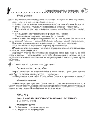 АВТОРСКИЕ ПОУРОЧНЫЕ РАЗРАБОТКИ
○ ○ ○ ○ ○ ○ ○ ○ ○ ○ ○ ○ ○ ○ ○ ○ ○ ○ ○ ○ ○ ○ ○ ○ ○ ○ ○ ○ ○ ○ ○ ○ ○ ○ ○ ○ ○ ○ ○ ○ ○ ○ ○
87
Показ учителя
M Зарисовка учителем деревьев и кустов на бумаге. Показ разных
материалов и приемов работы с ними.
M Карандаш: линии его легкие и нежные (рисует на бумаге березку).
M Тушь. палочка: глухие, черные пятна и штрихи (рисует дуб).
M Фломастер не дает толщины линии, они однообразны (рисует кус
тики).
M Уголь дает бархатистые линии (рисует ели, сосны).
M Параллельно идет показ графики, фотографий.
— Вспомним, как мы раньше рисовали лес. Какие деревья ближе к нам и
какие дальше? Как мы это узнали? (Работа по наблюдательной перспективе.)
Ближние деревья толще и ярче, дальние — тоньше и бледнее.
— А еще что нам подсказало глубину пространства?
(Размещение на поверхности листа деревьев, кустов, следов животных,
уходящая вдаль дорожка.)
Нарисуйте теперь самостоятельно позднюю осень так, как вы ее себе
представляете, — печальной и холодной. (Для создания настроения при
передаче эмоционального состояния во время работы могут звучать музы
ка, стихи).
П. Чайковский. Времена года (фрагмент).
Эстетическая оценка работ
Игра «Учимся быть художниками и зрителями». Пусть дети одного
ряда будут художниками, другого — зрителями.
— Что увидели зрители? — Какие работы больше понравились и почему?
Домашнее задание
— На следующем уроке мы будем лепить. Приготовить пластилин или
глину. Если у вас есть маленькие скульптурки животных, принести их для
показа на этот урок. Понаблюдать за животными.
УРОК № 6
Тема: ВЫРАЗИТЕЛЬНОСТЬ СКУЛЬПТУРНЫХ МАТЕРИАЛОВ
(Пластилин, глина)
Оснащение урока
M В. Ватогин — мелкая пластика.
M Е. Чарушин — репродукции.
 
