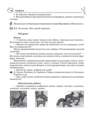 РАЗДЕЛ III
○ ○ ○ ○ ○ ○ ○ ○ ○ ○ ○ ○ ○ ○ ○ ○ ○ ○ ○ ○ ○ ○ ○ ○ ○ ○ ○ ○ ○ ○ ○ ○ ○ ○ ○ ○ ○ ○ ○ ○ ○ ○ ○
88
M И. Ефимов. Зверята; репродукции.
M Натурныйфонд:фигуркиживотныхизфарфора,дерева,керамики;
слайды.
Музыкально литературнаякомпозицияпоопереПрокофьева«Петяиволк».
В.А. Тиханова. Лик живой природы.
Ход урока
Беседа
— У многих дома живут кошка или собака, черепаха или хомячок.
Расскажите о них: какие они, что они для вас значат.
— Можно ли определить характер животного по его повадкам, позе?
Как это выражается?
Показ произведений искусства или слайдов. Рассматривание мелкой
пластики.
— Из каких материалов можно сделать игрушку или скульптуру? —
Из глины, пластилина, пластика, из соленого теста, а также из стекла, фар
фора, металла.
Знакомство с выразительными средствами скульптуры: силуэт, поза,
выразительные элементы (уши, хвост, голова). Силуэт фигурки очень
выразителен, если его рассмотреть в луче диапроектора, так как ее можно
поворачивать.
— Какой это зверь, добрый или злой?
Д. Горлов. Рысёнок; А. Гюрджян. Собака, сиамская кошка; А. Белашов.
Совенок и др.
— Как, через какие элементы можно выразить характер и настроение
животного?
Практическая работа
— Давайте попробуем изобразить наших зверят: лисенка, слоненка,
лошадку, козленка, киску, щенка.
 