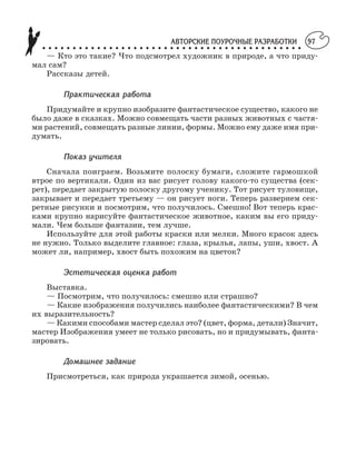 АВТОРСКИЕ ПОУРОЧНЫЕ РАЗРАБОТКИ
○ ○ ○ ○ ○ ○ ○ ○ ○ ○ ○ ○ ○ ○ ○ ○ ○ ○ ○ ○ ○ ○ ○ ○ ○ ○ ○ ○ ○ ○ ○ ○ ○ ○ ○ ○ ○ ○ ○ ○ ○ ○ ○
97
— Кто это такие? Что подсмотрел художник в природе, а что приду
мал сам?
Рассказы детей.
Практическая работа
Придумайте и крупно изобразите фантастическое существо, какого не
было даже в сказках. Можно совмещать части разных животных с частя
ми растений, совмещать разные линии, формы. Можно ему даже имя при
думать.
Показ учителя
Сначала поиграем. Возьмите полоску бумаги, сложите гармошкой
втрое по вертикали. Один из вас рисует голову какого то существа (сек
рет), передает закрытую полоску другому ученику. Тот рисует туловище,
закрывает и передает третьему — он рисует ноги. Теперь развернем сек
ретные рисунки и посмотрим, что получилось. Смешно! Вот теперь крас
ками крупно нарисуйте фантастическое животное, каким вы его приду
мали. Чем больше фантазии, тем лучше.
Используйте для этой работы краски или мелки. Много красок здесь
не нужно. Только выделите главное: глаза, крылья, лапы, уши, хвост. А
может ли, например, хвост быть похожим на цветок?
Эстетическая оценка работ
Выставка.
— Посмотрим, что получилось: смешно или страшно?
— Какие изображения получились наиболее фантастическими? В чем
их выразительность?
— Какими способами мастер сделал это? (цвет, форма, детали) Значит,
мастер Изображения умеет не только рисовать, но и придумывать, фанта
зировать.
Домашнее задание
Присмотреться, как природа украшается зимой, осенью.
 