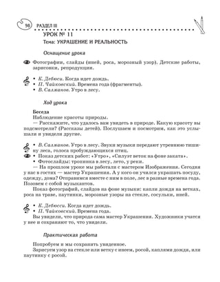 РАЗДЕЛ III
○ ○ ○ ○ ○ ○ ○ ○ ○ ○ ○ ○ ○ ○ ○ ○ ○ ○ ○ ○ ○ ○ ○ ○ ○ ○ ○ ○ ○ ○ ○ ○ ○ ○ ○ ○ ○ ○ ○ ○ ○ ○ ○
98
УРОК № 11
Тема: УКРАШЕНИЕ И РЕАЛЬНОСТЬ
Оснащение урока
Фотографии, слайды (иней, роса, морозный узор). Детские работы,
зарисовки, репродукции.
M К. Дебюси. Когда идет дождь.
M П. Чайковский. Времена года (фрагменты).
M В. Салманов. Утро в лесу.
Ход урока
Беседа
Наблюдение красоты природы.
— Расскажите, что удалось вам увидеть в природе. Какую красоту вы
подсмотрели? (Рассказы детей). Послушаем и посмотрим, как это услы
шали и увидели другие.
M В. Салманов. Утро в лесу. Звуки музыки передают утреннюю тиши
ну леса, голоса пробуждающихся птиц.
M Показ детских работ: «Утро», «Силуэт веток на фоне заката».
M Фотослайды: тропинка в лесу, лето, у реки.
— На прошлом уроке мы работали с мастером Изображения. Сегодня
у нас в гостях — мастер Украшения. А у кого он учился украшать посуду,
одежду, дома? Отправимся вместе с ним в поле, лес в разные времена года.
Позовем с собой музыкантов.
Показ фотографий, слайдов на фоне музыки: капли дождя на ветках,
роса на траве, паутинки, морозные узоры на стекле, сосульки, иней.
M К. Дебюсси. Когда идет дождь.
M П. Чайковский. Времена года.
Вы увидели, что природа сама мастер Украшения. Художники учатся
у нее и сохраняют то, что увидели.
Практическая работа
Попробуем и мы сохранить увиденное.
Зарисуем узор на стекле или ветку с инеем, росой, каплями дождя, или
паутинку с росой.
 