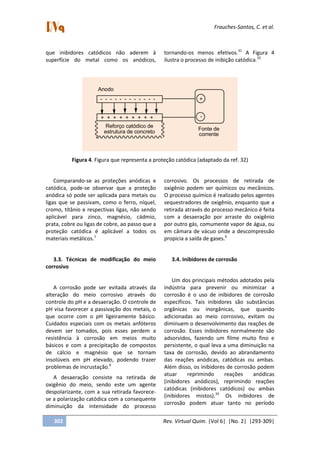 Frauches-Santos, C. et al.
302 Rev. Virtual Quim. |Vol 6| |No. 2| |293-309|
que inibidores catódicos não aderem à
superfície do metal como os anódicos,
tornando-os menos efetivos.31
A Figura 4
ilustra o processo de inibição catódica.32
Anodo
- - - - - - - - - - - -
+ + + + + + + + +
Reforço catódico de
estrutura de concreto
+
-
Fonte de
corrente
Figura 4. Figura que representa a proteção catódica (adaptado da ref. 32)
Comparando-se as proteções anódicas e
catódica, pode-se observar que a proteção
anódica só pode ser aplicada para metais ou
ligas que se passivam, como o ferro, níquel,
cromo, titânio e respectivas ligas, não sendo
aplicável para zinco, magnésio, cádmio,
prata, cobre ou ligas de cobre, ao passo que a
proteção catódica é aplicável a todos os
materiais metálicos.1
3.3. Técnicas de modificação do meio
corrosivo
A corrosão pode ser evitada através da
alteração do meio corrosivo através do
controle do pH e a desaeração. O controle de
pH visa favorecer a passivação dos metais, o
que ocorre com o pH ligeiramente básico.
Cuidados especiais com os metais anfóteros
devem ser tomados, pois esses perdem a
resistência à corrosão em meios muito
básicos e com a precipitação de compostos
de cálcio e magnésio que se tornam
insolúveis em pH elevado, podendo trazer
problemas de incrustação.6
A desaeração consiste na retirada de
oxigênio do meio, sendo este um agente
despolarizante, com a sua retirada favorece-
se a polarização catódica com a consequente
diminuição da intensidade do processo
corrosivo. Os processos de retirada de
oxigênio podem ser químicos ou mecânicos.
O processo químico é realizado pelos agentes
sequestradores de oxigênio, enquanto que a
retirada através do processo mecânico é feita
com a desaeração por arraste do oxigênio
por outro gás, comumente vapor de água, ou
em câmara de vácuo onde a descompressão
propicia a saída de gases.6
3.4. Inibidores de corrosão
Um dos principais métodos adotados pela
indústria para prevenir ou minimizar a
corrosão é o uso de inibidores de corrosão
específicos. Tais inibidores são substâncias
orgânicas ou inorgânicas, que quando
adicionadas ao meio corrosivo, evitam ou
diminuem o desenvolvimento das reações de
corrosão. Esses inibidores normalmente são
adsorvidos, fazendo um filme muito fino e
persistente, o qual leva a uma diminuição na
taxa de corrosão, devido ao abrandamento
das reações anódicas, catódicas ou ambas.
Além disso, os inibidores de corrosão podem
atuar reprimindo reações anódicas
(inibidores anódicos), reprimindo reações
catódicas (inibidores catódicos) ou ambas
(inibidores mistos).33
Os inibidores de
corrosão podem atuar tanto no período
 