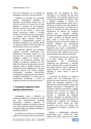 Frauches-Santos, C. et al.
Rev. Virtual Quim. |Vol 6| |No. 2| |293-309| 303
inicial do tratamento ou no período de
propagação, reduzindo a taxa de corrosão.34
Inibidores de corrosão são compostos
químicos normalmente utilizados em
pequenas concentrações, sempre que um
metal se encontra em contato com um meio
agressivo. A presença de tais compostos,
retarda o processo de corrosão, e mantém a
sua taxa em um mínimo e, assim, evita
perdas econômicas devido a corrosão
metálica. Os compostos químicos que podem
ser utilizados para esta finalidade devem
apresentar alguns requisitos relativos à
estrutura e comportamento químico. Os
compostos inorgânicos, por exemplo, devem
ser capazes de oxidar o metal, formando uma
camada passiva sobre a sua superfície.35
Os inibidores orgânicos são compostos
orgânicos contendo insaturações e/ou
grupamentos fortemente polares em sua
estrutura com a presença de átomos de
nitrogênio, oxigênio ou enxofre. Esses
inibidores são geralmente indicados para
proteger os materiais metálicos em meio
ácido; são inibidores de adsorção, os quais se
adsorvem sobre as regiões catódicas e/ou
anódicas do metal, protegendo-o. Como por
exemplo, pode-se citar aminas, aldeídos,
mercaptanas, compostos heterocíclicos
nitrogenados, compostos contendo enxofre e
compostos acetilênicos.36
A função polar é
normalmente considerada o centro de
quelação no processo de adsorção química.37
4. Compostos orgânicos como
agentes anticorrosivos
Investigações sobre a influência de
compostos orgânicos na corrosão de metais
têm sido extensivamente estudadas
utilizando-se solventes orgânicos. As
informações relatadas na literatura mostram
que a maior parte dos efeitos de inibição por
compostos orgânicos é devido à adsorção na
superfície do metal.38
A influência da estrutura de compostos
orgânicos em solução aquosa no processo de
adsorção não foi estudada de forma
sistemática e os resultados são por vezes
contraditórios. Os compostos orgânicos que
contêm átomos doadores de elétrons, como
o oxigênio, nitrogênio e enxofre tem
apresentado comportamento eficaz para a
inibição da corrosão do aço. Estes inibidores
normalmente promovem a formação de um
quelato na superfície do metal, ocorrendo à
transferência de elétrons do composto
orgânico para a superfície metálica,
formando uma ligação covalente coordenada
durante o processo de adsorção química.
Deste modo, o metal atua como um
eletrófilo, enquanto os centros nucleófilos da
molécula inibidora são normalmente
heteroátomos com pares de elétrons
disponíveis para serem compartilhados.39
Inibidores de corrosão a base de mistura de
aminas de alto peso molecular são os mais
comercializados para indústria de petróleo.
A planaridade das estruturas moleculares
e os pares isolados de elétrons nos
heteroátomos são características
importantes que determinam a adsorção
destas moléculas sobre a superfície metálica.
Eles podem adsorver sobre a superfície do
metal, bloquear os sítios ativos sobre a
superfície e, assim, reduzir a taxa de
corrosão.40
O aumento da adsorção na superfície
metálica tem sido relacionado com o
aumento da massa molecular e do momento
dipolar dos compostos orgânicos.41
Essa
adsorção tem sido relacionada a presença de
ligações insaturadas e heteroátomos nos
compostos orgânicos favorecendo a ligação
eletrônica com o orbital d do metal.42
Na
adsorção e/ou processos de inibição de
corrosão, a orientação das moléculas
orgânicas adsorvidas na superfície metálica
apresenta, também, grande importância. Foi
relatado que a adsorção dos compostos
heterocíclicos ocorre através dos anéis
aromáticos, por vezes, em paralelo, mas
principalmente em relação à superfície de
metal.43,44
Shylesha e colaboradores relataram,
recentemente, que a anilina tem efeito
inibidor eficaz para o aço mole em ambos
 
