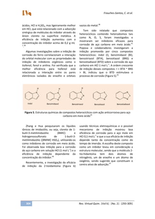 Frauches-Santos, C. et al.
304 Rev. Virtual Quim. |Vol 6| |No. 2| |293-309|
ácidos, HCl e H2SO4, mas ligeiramente melhor
em HCl, que está relacionado com a adsorção
sinérgica de moléculas do inibidor através do
ânion cloreto na superfície metálica. A
eficiência de inibição aumentou com a
concentração do inibidor acima de 0,2 g mL-
1
.38
Algumas investigações sobre a inibição de
corrosão do ferro correlacionam a interação
do orbital molecular com as propriedades de
inibição de inibidores orgânicos como o
tiofenol, fenol e anilina. Foi verificada que a
melhor eficiência para tiofenol está
relacionada a interação entre os pares
eletrônicos isolados do enxofre e orbitais
vazios do metal.38
Tem sido relatado que compostos
heterocíclicos contendo heteroátomos tais
como N, O, S, foram investigados e
mostraram ser inibidores eficazes para
corrosão de aço carbono em meio ácido.41
Popova e colaboradores investigaram a
inibição promovida por cinco compostos
heterocíclicos: indol (I), benzimidazol (BI),
benzotriazol (BTA), benzotiazol (BNS) e
benzotiadiazol (BTD) sobre a corrosão do aço
carbono em HCl 1 mol L-1
. A ordem crescente
de inibição desses compostos: I > BTA ~ BNS
> BI, indicou que o BTD estimulava o
processo de corrosão (Figura 5).45
N
H
Indol
N
N
H
Benzimidazol
N
N
N
H
Benzotriazol
N
S
Benzotiazol
N
S
N
Benzotiadiazol
Figura 5. Estruturas químicas de compostos heterocíclicos com ação anticorrosiva para aço
carbono em meio ácido45
Zhang e Hua pesquisaram os líquidos
iônicos de imidazólio, ou seja, cloreto de 1-
butil-3-metilimidazólio (BMIC) e
hidrogenossulfonato de 1-butil-3-
metilimidazólio ([BMIM] HSO4), utilizando-os
como inibidores de corrosão em meio ácido.
Foi observada boa inibição para a corrosão
do aço carbono em solução HCl (1 mol L-1
) e a
eficiência de inibição dependente da
concentração do inibidor.46
Recentemente, a investigação da eficácia
de inibição da 2-tioidantoína (Figura 6)
usando técnicas eletroquímicas e o possível
mecanismo de inibição mostrou boa
eficiência de corrosão para o aço mole em
HCl 0,1 mol.L-1
e que a sua eficácia de inibição
depende tanto da concentração como do
tempo de imersão. A escolha deste composto
como um inibidor levou em consideração a
estrutura molecular, sendo que a molécula 2-
tio-hidantoína tem dois átomos de
nitrogênio, um de enxofre e um átomo de
oxigênio, sendo sugerido que constituam o
centro ativo de adsorção.47
 
