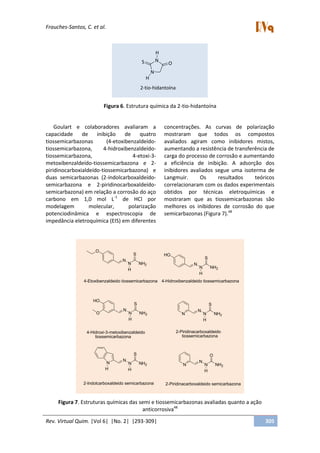 Frauches-Santos, C. et al.
Rev. Virtual Quim. |Vol 6| |No. 2| |293-309| 305
N
NS O
H
H
2-tio-hidantoína
Figura 6. Estrutura química da 2-tio-hidantoína
Goulart e colaboradores avaliaram a
capacidade de inibição de quatro
tiossemicarbazonas (4-etoxibenzaldeído-
tiossemicarbazona, 4-hidroxibenzaldeído-
tiossemicarbazona, 4-etoxi-3-
metoxibenzaldeído-tiossemicarbazona e 2-
piridinocarboxialdeído-tiossemicarbazona) e
duas semicarbazonas (2-indolcarboxaldeído-
semicarbazona e 2-piridinocarboxaldeído-
semicarbazona) em relação a corrosão do aço
carbono em 1,0 mol L-1
de HCl por
modelagem molecular, polarização
potenciodinâmica e espectroscopia de
impedância eletroquímica (EIS) em diferentes
concentrações. As curvas de polarização
mostraram que todos os compostos
avaliados agiram como inibidores mistos,
aumentando a resistência de transferência de
carga do processo de corrosão e aumentando
a eficiência de inibição. A adsorção dos
inibidores avaliados segue uma isoterma de
Langmuir. Os resultados teóricos
correlacionaram com os dados experimentais
obtidos por técnicas eletroquímicas e
mostraram que as tiossemicarbazonas são
melhores os inibidores de corrosão do que
semicarbazonas (Figura 7).48
O
N
N NH2
S
H
4-Etoxibenzaldeido tiossemicarbazona
HO
N
N NH2
S
H
4-Hidroxibenzaldeido tiossemicarbazona
HO
N
N NH2
S
H
O
4-Hidroxi-3-metoxibenzaldeido
tiossemicarbazona
N
N
N NH2
S
H
2-Piridinacarboxaldeido
tiossemicarbazona
2-Piridinacarboxaldeido semicarbazona2-Indolcarboxaldeido semicarbazona
N
N NH2
S
H
N
N
N NH2
O
H
N
H
Figura 7. Estruturas químicas das semi e tiossemicarbazonas avaliadas quanto a ação
anticorrosiva48
 