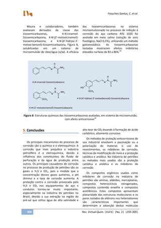 Frauches-Santos, C. et al.
306 Rev. Virtual Quim. |Vol 6| |No. 2| |293-309|
Moura e colaboradores, também
avaliaram derivados da classe das
tiossemicarbazonas, 4-N-cinamoil-
tiossemicarbazona, 4-N-(2'-metoxicinamoil)-
tiossemicarbazona, e 4-N-(4'-hidroxi-3'-
metoxi-benzoil)-tiossemicarbazona, Figura 8,
solubilizadas em um sistema de
microemulsão de óleo/água (o/w). A eficácia
das tiossemicarbazonas no sistema
microemulsionado no processo de inibição à
corrosão do aço carbono AISI 1020 foi
avaliada em meio salino (solução de soro
fisiológico, NaCl 0,5%), utilizando um método
galvanostático. As tiossemicarbazonas
testadas mostraram efeitos inibitórios
elevados na faixa de 83 a 86%.49
N
N NH2
S
H
N
N NH2
S
H
OCH3
N
N NH2
S
H
HO
OCH3
4-N-cinamoil-tiossemicabazona
4-N-(2'-metoxicinamoil)-tiossemicabazona
4-N-(4'-hidroxi-3'-metoxibenzoil)-tiossemicabazona
Figura 8. Estruturas químicas das tiossemicarbazonas avaliadas, em sistema de microemulsão,
com efeito anticorrosivo49
5. Conclusões
Os principais mecanismos do processo de
corrosão são o químico e o eletroquímico. A
corrosão que mais prejudica a indústria
petrolífera é a eletroquímica, devido à
influência dos constituintes do fluido de
perfuração e da água de produção entre
outros. Os principais causadores de corrosão
no processo de produção de petróleo são os
gases o H2S e CO2, pois a medida que a
concentração desses gases aumenta, o pH
diminui e a taxa de corrosão aumenta. A
proteção contra a corrosão provocada pelo
H2S e CO2 nos equipamentos de aço e
condutos tornou-se muito importante,
especialmente na indústria do petróleo no
Brasil, devido a sua extração na região do
pré-sal que utiliza água de alta salinidade e
alto teor de CO2 levando à formação de ácido
carbônico, altamente corrosivo.
Os métodos de proteção anticorrosivos de
uso industrial envolvem a passivação ou a
polarização do material, o uso de
revestimentos, os inibidores de corrosão,
técnicas de modificação do meio e a proteção
catódica e anódica. Na indústria de petróleo
os métodos mais usados são a proteção
catódica e anódica e os inibidores de
corrosão.
Os compostos orgânicos usados como
inibidores de corrosão na indústria de
petróleo são aminas, aldeídos, mercaptanas,
compostos heterocíclicos nitrogenados,
compostos contendo enxofre e compostos
acetilênicos. Estes compostos apresentam
planaridade das estruturas moleculares e os
pares isolados de elétrons nos heteroátomos
são características importantes que
determinam a adsorção destas moléculas
 