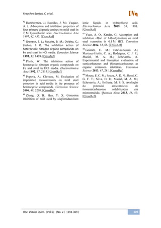 Frauches-Santos, C. et al.
Rev. Virtual Quim. |Vol 6| |No. 2| |293-309| 309
42
Damborenea, J.; Bastidas, J. M.; Vaquez,
A. J. Adsorption and inhibitive properties of
four primary aliphatic amines on mild steel in
2 M hydrochloric acid. Electrochimica Acta
1997, 42, 455. [CrossRef]
43
Granese, S. L.; Rosales, B. M.; Ovideo, C.;
Zerlino, J. O. The inhibition action of
heterocyclic nitrogen organic compounds on
Fe and steel in HCl media. Corrosion Science
1992, 33, 1439. [CrossRef]
44
Plieth, W. The inhibition action of
heterocyclic nitrogen organic compounds on
Fe and steel in HCl media. Electrochimica
Acta 1992, 37, 2115. [CrossRef]
45
Popova, A.; Christov, M. Evaluation of
impedance measurements on mild steel
corrosion in acid media in the presence of
heterocyclic compounds. Corrosion Science
2006, 48, 3208. [CrossRef]
46
Zhang, Q. B., Hua, Y. X. Corrosion
inhibition of mild steel by alkylimidazolium
ionic liquids in hydrochloric acid.
Electrochimica Acta 2009, 54, 1881.
[CrossRef]
47
Yuce, A. O., Kardas, G. Adsorption and
inhibition effect of 2-thiohydantoin on mild
steel corrosion in 0.1 M HCl. Corrosion
Science 2012, 58, 86. [CrossRef]
48
Goulart, C. M.; Esteves-Souza A.;
Martinez-Huitle, C. A.; Rodrigues, C. J. F.;
Maciel, M. A. M.; Echevarria, A.
Experimental and theoretical evaluation of
semicarbazones and thiosemicarbazones as
organic corrosion inhibitors. Corrosion
Science 2013, 67, 281. [CrossRef]
49
Moura, E. C. M.; Souza, A. D. N.; Rossi, C.
G. F. T.; Silva, D. R.; Maciel, M. A. M.;
Echevarria, A.; Bellieny, M. S. S. Avaliação
do potencial anticorrosivo de
tiossemicarbazonas solubilizadas em
microemulsão. Química Nova 2013, 36, 59.
[CrossRef]
 