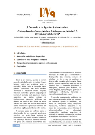 Volume 6, Número 2
Revista Virtual de Química
ISSN 1984-6835
Março-Abril 2014
294 Rev. Virtual Quim. |Vol 6| |No. 2| |293-309|
A Corrosão e os Agentes Anticorrosivos
Cristiane Frauches-Santos, Mariana A. Albuquerque, Márcia C. C.
Oliveira, Aurea Echevarria*
Universidade Federal Rural do Rio de Janeiro, Departamento de Química, ICE, CEP 23890-000,
Seropédica-RJ, Brasil.
* echevarr@ufrrj.br
Recebido em 15 de maio de 2013. Aceito para publicação em 21 de novembro de 2013
1. Introdução
2. A corrosão na indústria do petróleo
3. Os métodos para inibição da corrosão
4. Compostos orgânicos como agentes anticorrosivos
5. Conclusões
1. Introdução
Desde a pré-história, quando o homem
aprendeu a trabalhar com os metais, ele vem
lutando contra um problema sério: a
corrosão! Ainda hoje a corrosão causa
grandes transtornos nas mais variadas
atividades e provocam muitos prejuízos
materiais incluindo a própria segurança do
homem. A corrosão pode ocasionar fraturas
repentinas de partes criticas de
equipamentos, causando acidentes que
podem até resultar em perda de vidas.
Mesmo em casa e em nossas atividades de
rotina percebe-se o processo corrosivo em
geladeiras, fogões, automóveis, entre outros.
A corrosão pode ser definida como a
deterioração de um material, geralmente
metálico, por ação física, química ou
eletroquímica do meio ambiente aliada ou
não a esforços mecânicos. Sendo a corrosão,
em geral, um processo espontâneo, está
constantemente transformando os materiais
metálicos de modo que a durabilidade e
desempenho dos mesmos deixam de
satisfazer os fins a que se destinam. A
deterioração causada pela interação físico-
química entre o material e o meio em que se
encontra leva a alterações prejudiciais e
indesejáveis, sofridas pelo material, tais
como: desgaste, transformações químicas ou
modificações estruturais, tornando o
material inadequado para o uso.1
A corrosão causa grandes problemas nas
mais variadas atividades, como por exemplo,
nas indústrias química e petrolífera, nos
meios de transportes aéreo, ferroviário,
metroviário, marítimo, rodoviário e nos
meios de comunicação, como sistemas de
telecomunicações, na odontologia
(restaurações metálicas, aparelhos de
prótese), na medicina (ortopedia) e em obras
de arte como monumentos e esculturas.1
O estudo dos processos de corrosão tem
crescido bastante, pois cerca de metade das
 