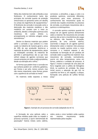 Frauches-Santos, C. et al.
Rev. Virtual Quim. |Vol 6| |No. 2| |293-309| 295
falhas dos materiais tem sido atribuída a esse
fenômeno. O conhecimento tanto dos
princípios da corrosão quanto da proteção
anticorrosiva se apresenta como um desafio
no campo da engenharia de equipamentos.2
O fenômeno da corrosão é encarado como a
destruição dos materiais metálicos e não
metálicos em contato com o meio ou
ambiente, devido a interações químicas e/ou
mecânicas. Os custos diretos e,
principalmente os indiretos atingem somas
astronômicas.3
Dentre os diversos materiais que podem
sofrer a corrosão o aço carbono é o mais
usado na indústria de maneira geral e, cerca
de 20% do aço produzido destina-se a
reposição de partes de equipamentos, peças
ou instalações corroídas. As indústrias de
petróleo e petroquímicas são as que mais
sofrem ataque de agentes corrosivos que
causam prejuízos em toda a cadeia produtiva,
desde sua extração até o refino.4
As formas que podem levar a corrosão em
aço carbono podem ser: uniforme, galvânica,
por frestas e por pite, menos comum, mas
não menos importante, estas formas variam
com a aparência da corrosão no metal.2
Os materiais estão expostos a meios
corrosivos: a atmosfera, a água, o solo e os
produtos químicos, ocorrendo diferentes
mecanismos para esses processos. O
conhecimento dos mecanismos ajuda no
controle das reações envolvidas no processo
de corrosão, os principais mecanismos são o
químico e o eletroquímico.
A corrosão química acontece quando há
ataque de um agente químico diretamente
sobre o material. No mecanismo de corrosão
química não se tem a transferência de cargas
ou elétrons, não havendo a formação,
portanto, de uma corrente elétrica,
ocorrendo o ataque de um agente químico
diretamente sobre o material. Este processo
consiste na reação química entre o meio
corrosivo e o material exposto à ele,
resultando na formação de um produto de
corrosão sobre a superfície do material. Esse
mecanismo de corrosão, normalmente,
ocorre em altas temperaturas, como em
fornos, caldeiras e unidades de processo. A
Figura 1 mostra o exemplo de uma placa de
ferro reagindo com o sulfeto de hidrogênio
(H2S), na ausência de umidade. Na etapa
inicial ocorre a adsorção do gás H2S na
superfície do ferro e, em seguida, o ataque,
formando uma película de sulfeto ferroso
(FeS).5
Fe Fe Fe
H2S
Meio Corrosivo
FeS FeS
H2
Fe + H2S (g) FeS + H2(g)
Figura 1. Exemplo de um processo de corrosão (adaptado da ref. 5)
A formação de uma película sobre a
superfície metálica pode inibir ou impedir o
processo corrosivo, a qual é denominada de
passivação.6
Outros metais como cádmio,
cobre, prata e zinco também estão sujeitos
aos mesmos mecanismos sendo
representados pelas reações:
 