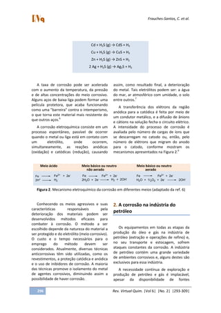 Frauches-Santos, C. et al.
296 Rev. Virtual Quim. |Vol 6| |No. 2| |293-309|
A taxa de corrosão pode ser acelerada
com o aumento da temperatura, da pressão
e de altas concentrações do meio corrosivo.
Alguns aços de baixa liga podem formar uma
película protetora, que acaba funcionando
como uma "barreira" contra o intemperismo,
o que torna este material mais resistente do
que outros aços.6
A corrosão eletroquímica consiste em um
processo espontâneo, passível de ocorrer
quando o metal ou liga está em contato com
um eletrólito, onde ocorrem,
simultaneamente, as reações anódicas
(oxidação) e catódicas (redução), causando
assim, como resultado final, a deterioração
do metal. Tais eletrólitos podem ser: a água
do mar, ar atmosférico com umidade, o solo
entre outros.7
A transferência dos elétrons da região
anódica para a catódica é feita por meio de
um condutor metálico, e a difusão de ânions
e cátions na solução fecha o circuito elétrico.
A intensidade do processo de corrosão é
avaliada pelo número de cargas de íons que
se descarregam no catodo ou, então, pelo
número de elétrons que migram do anodo
para o catodo, conforme mostram os
mecanismos apresentados na Figura 2.6
Fe
2H+
Fe2+
+ 2e-
Fe
H2 2H2O + 2e-
Fe2+
+ 2e-
Fe Fe2+
+ 2e-
H2O + 1/2O2 + 2e-
2OH-H2 + 2OH-
Meio ácido Meio básico ou neutro Meio básico ou neutro
não aerado aerado
Figura 2. Mecanismo eletroquímico da corrosão em diferentes meios (adaptado da ref. 6)
Conhecendo os meios agressivos e suas
características responsáveis pela
deterioração dos materiais podem ser
desenvolvidos métodos eficazes para
combater à corrosão. O método a ser
escolhido depende da natureza do material a
ser protegido e do eletrólito (meio corrosivo).
O custo e o tempo necessários para o
emprego do método devem ser
considerados. Atualmente, diversas técnicas
anticorrosivas têm sido utilizadas, como os
revestimentos, a proteção catódica e anódica
e o uso de inibidores de corrosão. A maioria
das técnicas promove o isolamento do metal
de agentes corrosivos, diminuindo assim a
possibilidade de haver corrosão.
2. A corrosão na indústria do
petróleo
Os equipamentos em todas as etapas da
produção do óleo e gás na indústria de
petróleo (extração e operações de refino) e,
no seu transporte e estocagem, sofrem
ataques constantes da corrosão. A indústria
de petróleo contém uma grande variedade
de ambientes corrosivos e, alguns destes são
exclusivos para essa indústria.
A necessidade contínua de exploração e
produção de petróleo e gás é implacável,
apesar da disponibilidade de fontes
Cd + H2S (g) → CdS + H2
Cu + H2S (g) → CuS + H2
Zn + H2S (g) → ZnS + H2
2 Ag + H2S (g) → Ag2S + H2
 