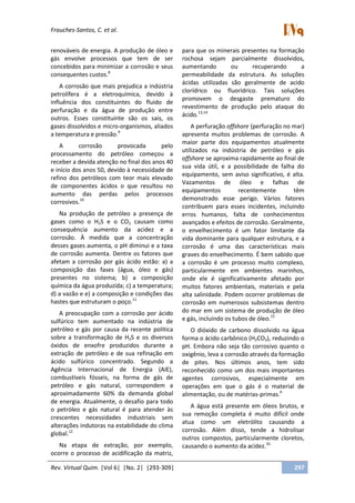 Frauches-Santos, C. et al.
Rev. Virtual Quim. |Vol 6| |No. 2| |293-309| 297
renováveis de energia. A produção de óleo e
gás envolve processos que tem de ser
concebidos para minimizar a corrosão e seus
consequentes custos.8
A corrosão que mais prejudica a indústria
petrolífera é a eletroquímica, devido à
influência dos constituintes do fluido de
perfuração e da água de produção entre
outros. Esses constituinte são os sais, os
gases dissolvidos e micro-organismos, aliados
a temperatura e pressão.9
A corrosão provocada pelo
processamento do petróleo começou a
receber a devida atenção no final dos anos 40
e início dos anos 50, devido à necessidade de
refino dos petróleos com teor mais elevado
de componentes ácidos o que resultou no
aumento das perdas pelos processos
corrosivos.10
Na produção de petróleo a presença de
gases como o H2S e o CO2 causam como
consequência aumento da acidez e a
corrosão. À medida que a concentração
desses gases aumenta, o pH diminui e a taxa
de corrosão aumenta. Dentre os fatores que
afetam a corrosão por gás ácido estão: a) a
composição das fases (água, óleo e gás)
presentes no sistema; b) a composição
química da água produzida; c) a temperatura;
d) a vazão e e) a composição e condições das
hastes que estruturam o poço.11
A preocupação com a corrosão por ácido
sulfúrico tem aumentado na indústria de
petróleo e gás por causa da recente política
sobre a transformação de H2S e os diversos
óxidos de enxofre produzidos durante a
extração de petróleo e de sua refinação em
ácido sulfúrico concentrado. Segundo a
Agência Internacional de Energia (AIE),
combustíveis fósseis, na forma de gás de
petróleo e gás natural, correspondem a
aproximadamente 60% da demanda global
de energia. Atualmente, o desafio para todo
o petróleo e gás natural é para atender às
crescentes necessidades industriais sem
alterações indutoras na estabilidade do clima
global.12
Na etapa de extração, por exemplo,
ocorre o processo de acidificação da matriz,
para que os minerais presentes na formação
rochosa sejam parcialmente dissolvidos,
aumentando ou recuperando a
permeabilidade da estrutura. As soluções
ácidas utilizadas são geralmente de acido
clorídrico ou fluorídrico. Tais soluções
promovem o desgaste prematuro do
revestimento de produção pelo ataque do
ácido.13,14
A perfuração offshore (perfuração no mar)
apresenta muitos problemas de corrosão. A
maior parte dos equipamentos atualmente
utilizados na indústria de petróleo e gás
offshore se aproxima rapidamente ao final de
sua vida útil, e a possibilidade de falha do
equipamento, sem aviso significativo, é alta.
Vazamentos de óleo e falhas de
equipamentos recentemente têm
demonstrado esse perigo. Vários fatores
contribuem para esses incidentes, incluindo
erros humanos, falta de conhecimentos
avançados e efeitos de corrosão. Geralmente,
o envelhecimento é um fator limitante da
vida dominante para qualquer estrutura, e a
corrosão é uma das características mais
graves do envelhecimento. É bem sabido que
a corrosão é um processo muito complexo,
particularmente em ambientes marinhos,
onde ele é significativamente afetado por
muitos fatores ambientais, materiais e pela
alta salinidade. Podem ocorrer problemas de
corrosão em numerosos subsistemas dentro
do mar em um sistema de produção de óleo
e gás, incluindo os tubos de óleo.15
O dióxido de carbono dissolvido na água
forma o ácido carbônico (H2CO3), reduzindo o
pH. Embora não seja tão corrosivo quanto o
oxigênio, leva a corrosão através da formação
de pites. Nos últimos anos, tem sido
reconhecido como um dos mais importantes
agentes corrosivos, especialmente em
operações em que o gás é o material de
alimentação, ou de matérias-primas.9
A água está presente em óleos brutos, e
sua remoção completa é muito difícil onde
atua como um eletrólito causando a
corrosão. Além disso, tende a hidrolisar
outros compostos, particularmente cloretos,
causando o aumento da acidez.16
 