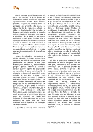 Frauches-Santos, C. et al.
298 Rev. Virtual Quim. |Vol 6| |No. 2| |293-309|
A água salgada é produzida na maioria dos
poços de petróleo, e pode entrar em
quantidades grandes na refinaria, seja como
água emulsificada ou sob a forma cristalina
(hidratos) dispersa no petróleo bruto. Os
principais sais presentes são cloreto de
cálcio, cloreto de magnésio e cloreto de
sódio. A dessalinização inclui métodos de
lavagem e decantação, a adição de produtos
químicos, tais como sulfonatos, centrifugação
e filtragem. Sais e água são geralmente
removidos o mais rápido possível, mas as
operações são frequentemente incompletas,
e levam a formação de ácido clorídrico. O
cloreto de magnésio é facilmente hidrolisado.
Neste caso, o amoníaco pode ser necessário
em quantidades equivalentes a três vezes o
equivalente estequiométrico de íons sulfeto e
cloreto.16
Sulfeto de hidrogênio, mercaptanas, e
outros compostos contendo enxofre estão
presentes em muitos dos produtos brutos
provenientes do petróleo e nos gases
tratados pelas refinarias. H2S é especialmente
perigoso porque estimula e acelera a
corrosão que leva a perda das propriedades
de plasticidade do aço e rachaduras.8
O H2S
dissolvido na água, tende a contribuir para a
redução de seu pH, tornando-a mais
agressiva quanto à corrosão. O sulfeto de
ferro resultante do processo corrosivo é um
ótimo condutor de elétrons e é catódico em
relação ao aço nu, formando com este um
par galvânico, o que tende a acelerar a
corrosão. A presença simultânea de H2S e O2
causa a lenta oxidação do ácido, com
formação de água e enxofre elementar, o que
tende a aumentar a corrosividade do meio.
Estes são removidos por reação com
hidróxido de sódio, cal, óxido de ferro, ou
carbonato de sódio, mas por razões
diferentes muitas vezes não são removidos
até a operação final.9
A questão de proteção contra a corrosão
de sulfeto de hidrogênio dos equipamentos
de aço e condutos tornou-se mais importante
devido ao grande desenvolvimento de gás e
de gás condensado em campos com alto teor
de H2S (até 25% v/v) em vários países, tais
como a Rússia, Uzbequistão, Canadá, França,
China e Emirados Árabes Unidos. A
possibilidade da aplicação de inibidores de
corrosão voláteis em tais condições tem sido
amplamente discutida. Inibidores de
corrosão voláteis em comparação com os
inibidores de fase líquida têm algumas
vantagens: eles entram em zonas remotas
(slots e lacunas) de equipamentos metálicos
e são capazes de eliminar defeitos na película
de proteção. No entanto, existem poucos
trabalhos científicos na literatura moderna
sobre a inibição da corrosão de sulfeto de
hidrogênio em gás, apesar do considerável
valor prático dos inibidores de corrosão
voláteis.8
No Brasil as reservas de petróleo no mar
apresentam um teor de nitrogênio total de
4000 ppm, concentração mais elevada em
comparação com o petróleo oriundo de
outros países. Durante o processo de
craqueamento, o petróleo bruto gera uma
grande concentração de cianeto e, também
de H2S. Wilhelm, em 1994, classificou a
agressividade de um petróleo pelas
concentrações de hidrosulfetos (HS-
) e de
cianeto (CN-
) geradas durante o
craqueamento catalítico.17
Os hidrosulfetos
podem ser gerados por H2S ou através da
dissociação do NH4HS. Durante o ataque do
H2S ao aço, para uma determinada faixa de
pH, um filme de FexSy é formado na
superfície desse aço, que dá origem a uma
lenta corrosão cinética. A presença do íon
cianeto faz com que haja a remoção da
película superficial através da reação de
substituição do sulfeto pelo cianeto
ocorrendo, assim, o controle da corrosão
(Figura 9).18
 