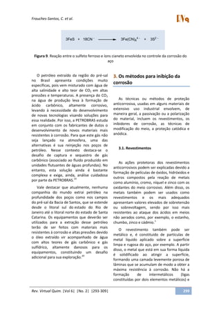 Frauches-Santos, C. et al.
Rev. Virtual Quim. |Vol 6| |No. 2| |293-309| 299
3FeS + 18CN -
3Fe(CN)6
4 -
+ 3S2 -
Figura 9. Reação entre o sulfeto ferroso e íons cianeto envolvida no controle da corrosão do
aço
O petróleo extraído da região do pré-sal
no Brasil apresenta condições muito
específicas, pois vem misturado com água de
alta salinidade e alto teor de CO2 em altas
pressões e temperaturas. A presença do CO2
na água de produção leva à formação de
ácido carbônico, altamente corrosivo,
levando à necessidade do desenvolvimento
de novas tecnologias visando soluções para
essa realidade. Por isso, a PETROBRAS estuda
em conjunto com os fabricantes de dutos o
desenvolvimento de novos materiais mais
resistentes à corrosão. Para que este gás não
seja lançado na atmosfera, uma das
alternativas é sua reinjeção nos poços de
petróleo. Nesse contexto destaca-se o
desafio de captura e sequestro de gás
carbônico (associado ao fluido produzido em
unidades flutuantes de águas profundas). No
entanto, esta solução ainda é bastante
complexa e exige, ainda, análise cuidadosa
por parte da PETROBRAS.19
Vale destacar que atualmente, nenhuma
companhia do mundo extrai petróleo na
profundidade dos poços como nos campos
do pré-sal da Bacia de Santos, que se estende
desde o litoral sul do estado do Rio de
Janeiro até o litoral norte do estado de Santa
Catarina. Os equipamentos que deverão ser
utilizados para a extração desse petróleo
terão de ser feitos com materiais mais
resistentes à corrosão e altas pressões devido
o óleo extraído vir acompanhado de água
com altos teores de gás carbônico e gás
sulfídrico, altamente danosos para os
equipamentos, constituindo um desafio
adicional para sua exploração.20
3. Os métodos para inibição da
corrosão
As técnicas ou métodos de proteção
anticorrosiva, usadas em alguns materiais de
extensivo uso industrial envolvem, de
maneira geral, a passivação ou a polarização
do material, incluem os revestimentos, os
inibidores de corrosão, as técnicas de
modificação do meio, a proteção catódica e
anódica.
3.1. Revestimentos
As ações protetoras dos revestimentos
anticorrosivos podem ser explicadas devido a
formação de películas de óxidos, hidróxidos e
outros compostos pela reação de metais
como alumínio, cromo, níquel e zinco com os
oxidantes do meio corrosivo. Além disso, os
metais também podem ser usados como
revestimentos e os mais adequados
apresentam valores elevados de sobretensão
ou sobrevoltagem, sendo por isso mais
resistentes ao ataque dos ácidos em meios
não aerados como, por exemplo, o estanho,
chumbo, zinco e cádmio.1
O revestimento também pode ser
metálico e, é constituído de partículas de
metal líquido aplicado sobre a superfície
limpa e rugosa do aço, por exemplo. A partir
disso, o metal que está em sua forma líquida
é solidificado ao atingir a superfície,
formando uma camada levemente porosa de
lâminas que se acumulam de modo a obter a
máxima resistência à corrosão. Não há a
formação de intermetálicos (ligas
constituídas por dois elementos metálicos) e
 