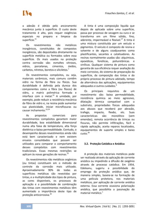 Frauches-Santos, C. et al.
300 Rev. Virtual Quim. |Vol 6| |No. 2| |293-309|
a adesão é obtida pelo ancoramento
mecânico junto à superfície. O custo deste
tratamento é alto, pois requer exigências
especiais no preparo e limpeza da
superfície.21
Os revestimentos não metálicos
inorgânicos, constituídos de compostos
inorgânicos, são depositados diretamente na
superfície metálica ou formados sobre essa
superfície. Os mais usados na proteção
contra corrosão são: esmaltes vitrosos,
vidros, porcelanas, cimentos, óxidos,
carbetos, nitretos, boretos e siliciletos.1
Os revestimentos compósitos, ou seja,
materiais cerâmicos, mais comuns contêm
vidro na forma de fibra ou flocos. Sua
durabilidade é definida pela dureza dos
componentes como a fibra (ou flocos) de
vidro, a matriz polimérica formada e
interface com o metal.22
A umidade, por
exemplo, pode reduzir a resistência mecânica
da fibra de vidro e, na resina pode aumentar
sua plasticidade, iniciar microfissuras ou
causar inchamento.23,24
As propostas comerciais para
revestimentos compósitos garantem maior
durabilidade, boa estabilidade dimensional
numa alta faixa de temperatura, alta força
dielétrica e baixa permeabilidade. Contudo, o
desempenho desses revestimentos ainda não
está bem caracterizado e nem existem
ensaios consolidados que possam ser
utilizados para comparar o comportamento
desses compósitos com revestimentos
tradicionais. Essas mesmas restrições se
aplicam às novas gerações de resinas.25
Os revestimentos não metálicos orgânicos
(ou tintas) constituem em o método de
controle da corrosão mais utilizado.
Aproximadamente 90% de todas as
superfícies metálicas são revestidas por
tintas, e a multiplicidade dos tipos de pintura,
as cores disponíveis, os processos de
aplicação e a possibilidade de combinação
das tintas com revestimentos metálicos têm
aumentado a importância deste tipo de
proteção anticorrosiva.26
A tinta é uma composição líquida que
depois de aplicada sobre uma superfície,
passa por processo de secagem ou cura e se
transforma em um filme sólido, fino,
aderente, impermeável e flexível.27
A tinta é
uma mistura constituída por um veículo e
pigmentos. O veículo é composto de resina e
solvente e de alguns coadjuvantes como
plastificantes, secantes e catalisadores. As
resinas normalmente usadas são: alquímicas,
epoxídicas, fenólicas, poliuretânicas e
vinílicas. Qualquer sistema de pintura como
garantia de sua eficiência requer avaliação do
meio corrosivo, do sistema de preparação da
superfície, da composição das tintas e do
próprio processo de pintura adotado, tempo
de alternância das aplicações, equipamentos
adequados e outros cuidados.6
Os principais requisitos de um
revestimento são: baixa permeabilidade,
resistência química ao meio agressivo,
dilatação térmica compatível com o
substrato, propriedades físicas adequadas
aos abusos que receberá por abrasão,
trafego, impacto, flexão, etc. Suas
características são: monolítico (sem
emendas), remota ocorrência de trincas ou
fissuras, não permite infiltrações, fácil e
rápida aplicação, aceita reparos localizados,
equipamentos de suporte simples e baixo
custo.28
3.2. Proteção Catódica e Anódica
A proteção dos materiais metálicos pode
ser realizada através da aplicação de corrente
anódica ou impedindo a difusão de oxigênio
através de processo catódico. Em 1954,
Edeleanu, sugeriu a possibilidade do
emprego da proteção anódica que, de
maneira simples, baseia-se na formação de
uma película protetora, nos materiais
metálicos, por aplicação de corrente anódica
externa. Essa corrente ocasiona polarização
anódica, que possibilita a passivação do
material metálico.1
 