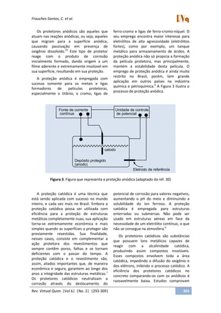 Frauches-Santos, C. et al.
Rev. Virtual Quim. |Vol 6| |No. 2| |293-309| 301
Os protetores anódicos são aqueles que
atuam nas reações anódicas, ou seja, aqueles
que migram para a superfície anódica,
causando passivação em presença de
oxigênio dissolvido.29
Este tipo de protetor
reage com o produto de corrosão
inicialmente formado, dando origem a um
filme aderente e extremamente insolúvel em
sua superfície, resultando em sua proteção.
A proteção anódica é empregada com
sucesso somente para os metais e ligas
formadores de películas protetoras,
especialmente o titânio, o cromo, ligas de
ferro-cromo e ligas de ferro-cromo-níquel. O
seu emprego encontra maior interesse para
eletrólitos de alta agressividade (eletrólitos
fortes), como por exemplo, um tanque
metálico para armazenamento de ácidos. A
proteção anódica não só propicia a formação
da película protetora, mas principalmente,
mantém a estabilidade desta película. O
emprego de proteção anódica é ainda muito
restrito no Brasil, porém, tem grande
aplicação em outros países na indústria
química e petroquímica.6
A Figura 3 ilustra o
processo de proteção anódica.
Fonte de corrente
contínua
Unidade de controle
de potencial
catodo
Eletrodo de referência
Depósito protegido
(anodo)
Figura 3. Figura que representa a proteção anódica (adaptado da ref. 30)
A proteção catódica é uma técnica que
está sendo aplicada com sucesso no mundo
inteiro, e cada vez mais no Brasil. Embora a
proteção catódica possa ser utilizada com
eficiência para a proteção de estruturas
metálicas completamente nuas, sua aplicação
torna-se extremamente econômica e mais
simples quando as superfícies a proteger são
previamente revestidas. Sua finalidade,
nesses casos, consiste em complementar a
ação protetora dos revestimentos que
sempre contêm poros, falhas e se tornam
deficientes com o passar do tempo. A
proteção catódica e o revestimento são,
assim, aliados importantes que, de maneira
econômica e segura, garantem ao longo dos
anos a integridade das estruturas metálicas.1
Os protetores catódicos neutralizam a
corrosão através do deslocamento do
potencial de corrosão para valores negativos,
aumentando o pH do meio e diminuindo a
solubilidade do íon ferroso. A proteção
catódica é empregada para estruturas
enterradas ou submersas. Não pode ser
usado em estruturas aéreas em face da
necessidade de um eletrólito contínuo, o que
não se consegue na atmosfera.6
Os protetores catódicos são substâncias
que possuem íons metálicos capazes de
reagir com a alcalinidade catódica,
produzindo assim compostos insolúveis.
Esses compostos envolvem toda a área
catódica, impedindo a difusão do oxigênio e
dos elétrons, inibindo o processo catódico. A
eficiência dos protetores catódicos no
concreto comparando-os com os anódicos é
razoavelmente baixa. Estudos comprovam
 