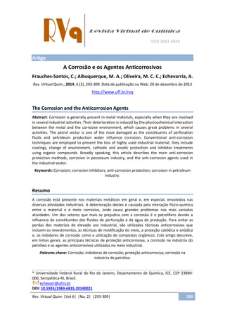 Rev. Virtual Quim. |Vol 6| |No. 2| |293-309| 293
Artigo
A Corrosão e os Agentes Anticorrosivos
Frauches-Santos, C.; Albuquerque, M. A.; Oliveira, M. C. C.; Echevarria, A.
Rev. Virtual Quim., 2014, 6 (2), 293-309. Data de publicação na Web: 20 de dezembro de 2013
http://www.uff.br/rvq
The Corrosion and the Anticorrosion Agents
Abstract: Corrosion is generally present in metal materials, especially when they are involved
in several industrial activities. Their deterioration is induced by the physicochemical interaction
between the metal and the corrosive environment, which causes great problems in several
activities. The petrol sector is one of the most damaged as the constituents of perforation
fluids and petroleum production water influence corrosion. Conventional anti-corrosion
techniques are employed to prevent the loss of highly used industrial material; they include
coatings, change of environment, cathodic and anodic protection and inhibitor treatments
using organic compounds. Broadly speaking, this article describes the main anti-corrosion
protection methods, corrosion in petroleum industry, and the anti-corrosion agents used in
the industrial sector.
Keywords: Corrosion; corrosion inhibitors; anti-corrosion protection; corrosion in petroleum
industry.
Resumo
A corrosão está presente nos materiais metálicos em geral e, em especial, envolvidos nas
diversas atividades industriais. A deterioração destes é causada pela interação físico-química
entre o material e o meio corrosivo, onde causa grandes problemas nas mais variadas
atividades. Um dos setores que mais se prejudica com a corrosão é o petrolífero devido a
influencia de constituintes dos fluidos de perfuração e da água de produção. Para evitar as
perdas dos materiais de elevado uso industrial, são utilizadas técnicas anticorrosivas que
incluem os revestimentos, as técnicas de modificação do meio, a proteção catódica e anódica
e, os inibidores de corrosão como a utilização de compostos orgânicos. Este artigo descreve,
em linhas gerais, as principais técnicas de proteção anticorrosiva, a corrosão na indústria do
petróleo e os agentes anticorrosivos utilizadas no meio industrial.
Palavras-chave: Corrosão; inibidores de corrosão; proteção anticorrosiva; corrosão na
indústria de petróleo.
* Universidade Federal Rural do Rio de Janeiro, Departamento de Química, ICE, CEP 23890-
000, Seropédica-RJ, Brasil.
echevarr@ufrrj.br
DOI: 10.5935/1984-6835.20140021
 