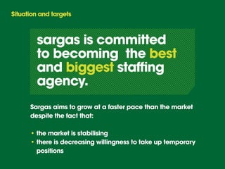 Situation and targets



        sargas is committed
        to becoming the best
        and biggest staffing
        agency.
      Sargas aims to grow at a faster pace than the market
      despite the fact that:

      • the market is stabilising
      • there is decreasing willingness to take up temporary
        positions
 