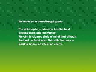 We focus on a broad target group.

The philosophy is: whoever has the best
professionals has the market.
We aim to claim a state of mind that attracts
the best professionals. This will also have a
positive knock-on effect on clients.
 