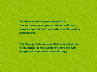 We discovered a very specific DNA:
A no-nonsense company that immediately
rewards commitment and where ambition is a
prerequisite.



This strong, work-focused state of mind serves
as the basis for the positioning and the fully
integrated communications strategy.
 