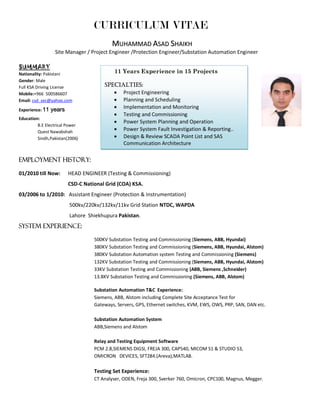 CURRICULUM VITAE
MMUUHHAAMMMMAADD AASSAADD SSHHAAIIKKHH
Site Manager / Project Engineer /Protection Engineer/Substation Automation Engineer
SUMMARY
Nationality: Pakistani
Gender: Male
Full KSA Driving License
Mobile:+966 500586607
Email: csd_sec@yahoo.com
Experience: 11 years
Education:
B.E Electrical Power
Quest Nawabshah
Sindh,Pakistan(2006)
Employment history:
01/2010 till Now: HEAD ENGINEER (Testing & Commissioning)
CSD-C National Grid (COA) KSA.
03/2006 to 1/2010: Assistant Engineer (Protection & Instrumentation)
500kv/220kv/132kv/11kv Grid Station NTDC, WAPDA
Lahore Shiekhupura Pakistan.
System experience:
500KV Substation Testing and Commissioning (Siemens, ABB, Hyundai)
380KV Substation Testing and Commissioning (Siemens, ABB, Hyundai, Alstom)
380KV Substation Automation system Testing and Commissioning (Siemens)
132KV Substation Testing and Commissioning (Siemens, ABB, Hyundai, Alstom)
33KV Substation Testing and Commissioning (ABB, Siemens ,Schneider)
13.8KV Substation Testing and Commissioning (Siemens, ABB, Alstom)
Substation Automation T&C Experience:
Siemens, ABB, Alstom including Complete Site Acceptance Test for
Gateways, Servers, GPS, Ethernet switches, KVM, EWS, OWS, PRP, SAN, DAN etc.
Substation Automation System
ABB,Siemens and Alstom
Relay and Testing Equipment Software
PCM 2.8,SIEMENS DIGSI, FREJA 300, CAP540, MICOM S1 & STUDIO S3,
OMICRON DEVICES, SFT284.(Areva),MATLAB.
Testing Set Experience:
CT Analyser, ODEN, Freja 300, Sverker 760, Omicron, CPC100, Magnus, Megger.
11 Years Experience in 15 Projects
specialties:
 Project Engineering
 Planning and Scheduling
 Implementation and Monitoring
 Testing and Commissioning
 Power System Planning and Operation
 Power System Fault Investigation & Reporting..
 Design & Review SCADA Point List and SAS
Communication Architecture
 