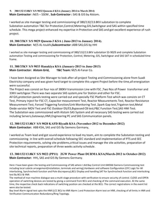 9. 380/132/13.8KV S/S 9032 Qassem-4 KSA (January 2014 to March 2014)
Main Contractor : M/S – SSEM , Sub-Contractor : SAS & GIS by Alstom.
I worked as site manager testing and commissioning of 380/132/13.8KV substation to complete
Substation automation T&C for Protection,Control,Metering,GIS,Switchgear and SAS within specified time
schedule. This mega project enhanced my expertise in Protection and SAS and got excellent experience of rush
project.
10. 380/33KV S/S 9029 Qassem-3 KSA ( June-2013 to January 2014).
Main Contractor: M/S AL-toukhi,Subcontractor :ABB SAS,GIS by HHI
I worked as site manager testing and commissioning of 380/132/13.8KV substation SS-9029 and complete Substation
automation Testing and commissioning for Protection, Control, Metering, GIS, Switchgear and SAS SAT in scheduled time
frame.
11. 380/33KV S/S 9033 Hanakiya KSA (January-2013 to June-2013)
Main Contractor: Alstom Grid, T&C Team: M/S Al-Fanar Co.
I have been Assigned as Site Manager to look after all project Testing and Commissioning alone from Suadi
Electricity company and was given hard target to complete this urgent Project before the time,all energization
were successful.
The Project was consist on four nos of 380KV transmission Line with FSC ,Two Nos of Power transformer and
33KV switchgear.There was two separate SAS system,one for Station and other for FSC.
All GIS,protection panels testing were carried out and specially FSC Platform Test which was consists on CT
Test, Primary Inject for FSC CT, Capacitor measurement Test, Reactor Measurements Test, Reactor Resistance
Measurement Test, Forced Triggering function/Link Monitoring Test ,Spark Gap test,Trigatron test,Metal
Oxide varistor MOV Test and FSC Outdoor DS/ES,Bypassed CB test,P&C Function Test,SAS HMi Test.
The Substation was commissioned with Alstom SAS System and all necessary SAS testing were carried out
including Servers,Gateways,HMI,Engineering PC and SAS Communication panels.
12. 380/132/13.8KV S/S 9020 KAFD Riyadh KSA (November-2012 to December-2012)
Main Contractor: ABB KSA, SAS and GIS By Siemens Germany,
I worked as Team lead and got sound experience to lead my team, aim to complete the Substation testing and
commissioning in line with overall schedule following SEC standard and implementation of PTS and SEC
Protection requirements, solving site problems,critical issues and manage the site activities, preparation of
site technical reports, preparation of three weeks activity schedule.
13. 380/132/13.8KV S/S 9022 (PP11) 2GW Power Plant DURMA KSA(March-2012 to October-2012)
Main Contractor: HHI, SAS and GIS By Siemens Germany.
Here I have been given the testing and Commissioning of SAS where I did Bay Control Unit 6MD66 Siemens Commissioning test
including local cubicle arrangement(Installation, terminals and wiring),Hardware and software Configuration (CFC Logic for All
interlocking, Synchrocheck function and Pole discrepancy),BCU Display and handling.SAT for Synchrocheck function and interlocking
test By BCU & HMI.
The method of man machine dialogue was a multi-stage procedure with verification to ensure security of control. CLOSE and OPEN
operation of switching devices are tested by giving a command from BCU and checking of the command execution. At the same
time, the respective check back indications of switching position are checked at the BCU. The correct registrations in the event list
were also be tested.
Bay level Alarm signal test upto the HMI (LCC BCU to HMI Alarm ) and Protection Alarm test on HMI, checking of all limits in HMI and
Verification Communication Redundancy/Ring Topology.
 