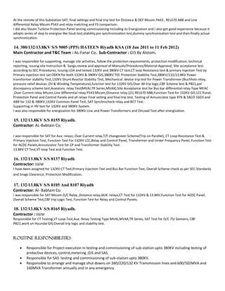 At the remote of this Substation SAT, final settings and final trip test for Distance & DEF Micom P443 , REL670 ABB and Line
differential Relay Micom P543 and relay matching and FS comparison.
I did also Steam Turbine Protection Panel testing commissioning including its Energization and I also got good experience because it
adopts series of step to energize like Souk test,stability,pre synchronization test,dummy synchronization test and then finally actual
synchronization.
14. 380/132/13.8KV S/S 9005 (PP5) HATEEN Riyadh KSA (18 Jan 2011 to 11 Feb 2012)
Main Contractor and T&C Team : AL-Fanar Co. Sub-Contractor : GIS By Alstom.
I was responsible for supporting, manage site activities, follow the protection requirements, protection modification, technical
reporting, issuing site Instruction & Sangs,review and approval of Manuals/Procedures/Material Approval, Site acceptance test
according to SEC Procedures, Issuing LOA and tested 132KV and 380KV CT test,CT loop Resistance test & primary injection Test by
Primary injection test set ODEN for both 132KV & 380KV GIS,380KV TEE Protection Stability Test,380KV/132/13.8KV Power
transformer stability Test,132KV Shunt Reactor Stability Test, Mechanical device trip test for Power Transformer (Buchholz relay,
pressure relief devices ,Oil & Winding Temperature),function test for 132KV GIS,Over All trip logic,CBF Scheme test & P821,pol
discrepancy scheme test,Auxialury relay Test(MVAJ,TR Series,MVAX),Site Acceptance test for Bus bar differential relay Type MFAC
,Over Current relay Micom,Line differential relay P543 Micom,Distance relay (21) REL670 ABB,Function Test for 132KV GIS LCC Panel,
Protection Panel and Control Panels and all relays Final setting and final trip test, Testing of Annunciator type RTK & SACO 16D3 and
ABB for 132 & 380KV,132KV Common Panel Test, SAT Synchrocheck relay and BCT Test.
Supporting in HV test for 132KV and 380KV System.
I was also responsible for energization for 380KV Line and Power Transformers and OnLoad Test after energization.
15. 132/13.8KV S/S 8155 Riyadh.
Contractor: AL-Babtain Co.
I was responsible for SAT for Aux: relays, Over Current relay,T/F changeover Scheme(Trip on Parallel), CT Loop Resistance Test &
Primary Injection Test, Function Test For 132KV LCC,Relay and Control Panel, Transformer and Under Frequency Panel, Function Test
for ACDC Panels,Annunciator Test for CP and Transformer Stability Test.
13.8KV CT Test,VT loop Test and Function Test.
16. 132/13.8KV S/S 8137 Riyadh
Contractor: SSEM
I have been assigned for 132KV CT Test,Primary Injection Test and Bus Bar Function Test, Overall Scheme check as per SEC Standards
and Snags Clearance, Protection Modification.
17. 132/13.8KV S/S 8105 And 8107 Riyadh
Contractor: Al- Babtain Co.
I was responsible for SAT Micom O/C Relay ,Distance relay,AUX: relays,CT Test for 132KV & 13.8KV,Function Test for ACDC Panel,
Overall Scheme Test,CBF trip Logic Test, Function Test for Relay and Control Panels.
18. 132/13.8KV S/S 8165 Riyadh.
Contractor : SSEM
Responsible for CT Testing,VT Loop Test,Aux: Relay Testing Type MVAJ,MVAX,TR Series, SAT Test for O/C 7SJ Siemens, CBF
P821,work on Hyundai GIS,Overall trip logic and stability test.
Routine Responsibilities
 Responsible for Project execution in testing and commissioning of sub-station upto 380KV including testing of
protective devices, control,metering ,GIS and SAS.
 Responsible for SAS testing and commissioning of sub-station upto 380KV.
 Responsible to arrange and manage shut downs on 380/220/132 KV Transmission lines and 600/502MVA and
160MVA Transformer annually and in any emergency.
 