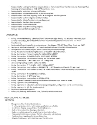  Responsible for testing of protective relays installed on Transmission lines, Transformers and checking of Auto
Reclosing schemes installed on HV & EHV Transmission lines.
 Responsible for protection scheme modification.
 Responsible for troubleshoot the fault in protection system.
 Responsible for substation reporting for SEC & dealing with the management.
 Responsible for fault investigation and its remedies.
 Responsible for SCADA Point List review and approval.
 Responsible for Standard documentation.
 Responsible for extension work T&C.
 Responsible for project monitoring progress.
 Conduct factory and site acceptance test.
EXPERIENCE:
 Having command on testing & Site Acceptance for different type of relays like distance, differential, over-
current, over voltage, REF and earth fault relays installed on HV/EHV Transmission lines and Power
Transformers.
 Performed different types of tests on transformers like, Megger, TTR ,BCT,Open/Close Circuit and C&DF.
 Worked on both low-voltage 11/13.8KV panels and high-voltage 500KV,380,132 GIS/Outdoor.
 Ability to read and understand grid station control and protection drawings.
 Having the command on Switching Operation of HV / EHV C.Bs and Isolators.
 Having Command on Primary Injection for 132KV,380KV & 500KV.
 Having Command on BB Stability Test for 132KV,380KV & 500KV.
 Having Command on TEE Protection Stability Test for 380KV & 500KV.
 Having Command on 132KV & 380KV GIS Gas Leakage Test.
 Attended High Voltage test for 132KV and 380KV.
 Having Command on CT Testing for 132KV , 380KV & 500KV.
 Having Command on Function Test for 380,132KV & 13.8KV Relay,Control Panel & GIS LCC Panel.
 Having Command on Function Test for 132KV & 380KV Bus bar Panel & Pole Discrepancy Function Test for
380KV.
 Having Command on Overall CBF Scheme Check.
 Having Command on CT & VT Loop Test.
 Having Command on Function Test for ACDB & DCDB.
 Having Experience for Energization of Circuits and Transformers upto 380KV or 500KV.
 Having Experience on Live line testing.
 Having Experience in substation automation design,integration ,configuration and its commissioning.
 Having experience in SAS Site Acceptance test.
 Fault investigation and reporting.
 Conducting meetings with National Grid , Contractor and Subcontractor.
Professional Key Skills .
Planning
 Management of the Electrical discipline team.
 To achieve project completion to the project specifications on schedule.
 Coordination of design issues with Lead Discipline Engineers.
 Study of Construction/shop drawings, and analysis.
 Studies new solutions as well as complex interventions to be realized.
 Proposes technical improvements and Works in collaboration with Methods.
 Provide engineering guidance Key aims and objectives.
 Brings technical support to the electrician supervisors/foremen.
 