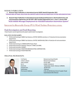 RESEARCH PUBLICATION
1. Research Paper Publication in international journal IJESRT dated 05 September 2015
“DESIGN AND OPTIMAL SOLUTION ON UNIFIED SUBSTATION AUTOMATION SYSTEM IMPLEMENTATION.”
2. Research Paper Publication in International Journal of Advanced Research in Electrical,Electronics and
Instrumentation Engineering. (An ISO 3297: 2007 Certified Organization) Vol. 5, Issue 1, January 2016
“ACSE GOOSE Messages Deployment for IEC61850 Substation Automation System”
Interested in Renewable Energy PV & Wind Turbine Protection system.
Fault Investigation and Fault Reporting.
I have 6 years sound experience for power system fault investigation.
Related Internships:
 Performed training at 500KV Sub Stations of NTDC WAPDA Jamshoro in Protection & Instrumentation
department.
 Performed training at 500KV Sub Stations of NTDC WAPDA MULTAN in Protection & Instrumentation
department.
 Performed training at 174MW KOTRI Power Plant.
 Performed training at Pakistan Telecom in NMC and OMC.
 Performed training at PAKNET.
 Performed training at PAKISTAN BROADCASTING CORPORATION.
 Performed training at PCSIR PAKISTAN.
Personal Information:
Full Name Muhammad Asad Shaikh
Father’s Name Muhammad Sadique
Date of Birth 22-03-1982
N.I.C. 41303-7153152-9
Domicile Hyderabad, Sindh, Pakistan (URBAN)
Passport No. AE1871522
Nationality Pakistani
Permanent Address H:No; B/100 Bantwa Street Foujdari Road
Hyderabad,Sindh,Pakistan
 