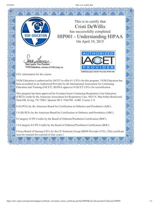 5/2/2015 This is to certify that
https://univ.vgmu.com/opcommon/pages/certificate_view/print_course_certificate.jsp?uid=98950&cid=1&courseid=412&userid=98950 1/1
This is to certify that
Cristi DeWillis
has successfully completed
HIP001 ­ Understanding HIPAA
On April 19, 2015
 
CEU information for this course:
 
VGM Education is authorized by IACET to offer 0.1 CEUs for this program. VGM Education has
been accredited as an Authorized Provider by the International Association for Continuing
Education and Training (IACET). RESNA approves 0 IACET CEUs for recertification. 
 
This program has been approved for 0 contact hours Continuing Respiratory Care Education
(CRCE) credit by the American Association for Respiratory Care, 9425 N. MacArthur Boulevard,
Suite100, Irving, TX 75063. Sponsor ID #: 9366708. AARC Course #: 0
 
0 (S) PCEs by the American Board for Certification in Orthotics and Prosthetics (ABC).
 
1.0 (B) PCEs by the American Board for Certification in Orthotics and Prosthetics (ABC).
 
0 Category I CPE Credits by the Board of Orthotist/Prosthetist Certification (BOC).
 
1.0 Category II CPE Credits by the Board of Orthotist/Prosthetist Certification (BOC).
 
0 Iowa Board of Nursing CEUs by the CE Solutions Group (IBON Provider #335). (This certificate
must be retained for a period of four years.) 
 