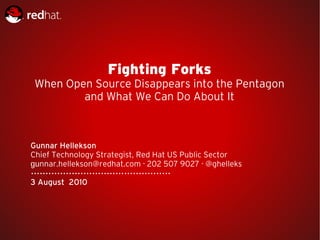 Fighting Forks
 When Open Source Disappears into the Pentagon
         and What We Can Do About It



Gunnar Hellekson
Chief Technology Strategist, Red Hat US Public Sector
gunnar.hellekson@redhat.com · 202 507 9027 · @ghelleks

3 August 2010
 